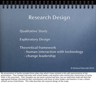 Research Design
Qualitative Study
Exploratory Design
Theoretical framework
- human interaction with technology
- change leadership
©	
  Richard	
  Harrold	
  2014
My presentation in Seville included three video clips which I have omitted in this pdf representation of the
presentation. They showed interviews with school leaders and teachers who shared their impressions of using
iPads in the classroom. Their thoughts are not easily summarised here, but our published study will describe
aggregated ﬁndings informed by their contributions and those of other leaders and teachers in over a dozen
schools across Great Britain. This slide describes the research design of the study.
 