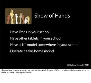 Have iPads in your school
Have other tablets in your school
Have a 1:1 model somewhere in your school
Operate a take-home model
Show of Hands
©	
  Richard	
  Harrold	
  2014
I began by asking my audience to indicate what degree of iPads implementation was present
in the schools they represented.
 