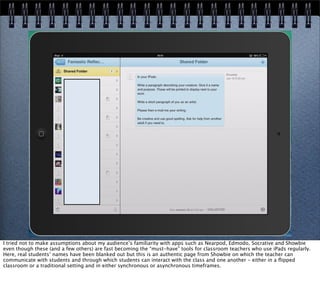 I tried not to make assumptions about my audience’s familiarity with apps such as Nearpod, Edmodo, Socrative and Showbie
even though these (and a few others) are fast becoming the “must-have” tools for classroom teachers who use iPads regularly.
Here, real students’ names have been blanked out but this is an authentic page from Showbie on which the teacher can
communicate with students and through which students can interact with the class and one another - either in a ﬂipped
classroom or a traditional setting and in either synchronous or asynchronous timeframes.
 