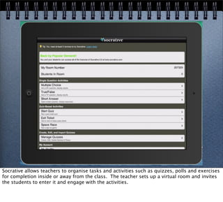 Socrative allows teachers to organise tasks and activities such as quizzes, polls and exercises
for completion inside or away from the class. The teacher sets up a virtual room and invites
the students to enter it and engage with the activities.
 