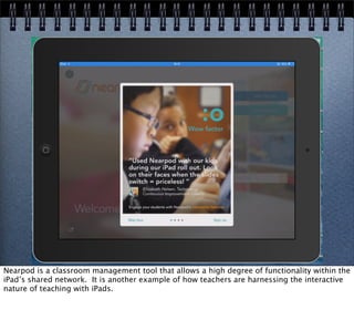 Nearpod is a classroom management tool that allows a high degree of functionality within the
iPad’s shared network. It is another example of how teachers are harnessing the interactive
nature of teaching with iPads.
 