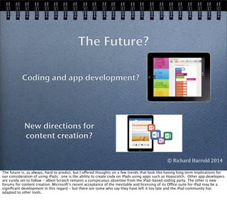 The Future?
Coding and app development?
New directions for
content creation?
©	
  Richard	
  Harrold	
  2014
The future is, as always, hard to predict, but I offered thoughts on a few trends that look like having long term implications for
our consideration of using iPads. one is the ability to create code on iPads using apps such as Hopscotch. Other app developers
are surely set to follow - albeit Scratch remains a conspicuous absentee from the iPad-based coding party. The other is new
forums for content creation. Microsoft’s recent acceptance of the inevitable and licensing of its Office suite for iPad may be a
signiﬁcant development in this regard - but there are some who say they have left it too late and the iPad community has
adapted to other tools.
 