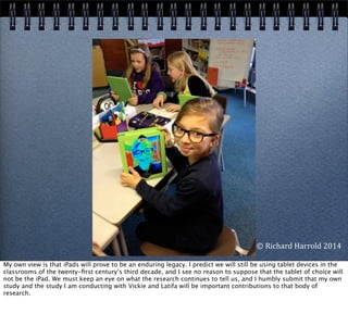©	
  Richard	
  Harrold	
  2014
My own view is that iPads will prove to be an enduring legacy. I predict we will still be using tablet devices in the
classrooms of the twenty-ﬁrst century’s third decade, and I see no reason to suppose that the tablet of choice will
not be the iPad. We must keep an eye on what the research continues to tell us, and I humbly submit that my own
study and the study I am conducting with Vickie and Latifa will be important contributions to that body of
research.
 