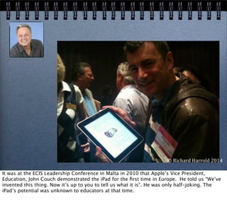 ©	
  Richard	
  Harrold	
  2014
It was at the ECIS Leadership Conference in Malta in 2010 that Apple’s Vice President,
Education, John Couch demonstrated the iPad for the ﬁrst time in Europe. He told us “We’ve
invented this thing. Now it’s up to you to tell us what it is”. He was only half-joking. The
iPad’s potential was unknown to educators at that time.
 