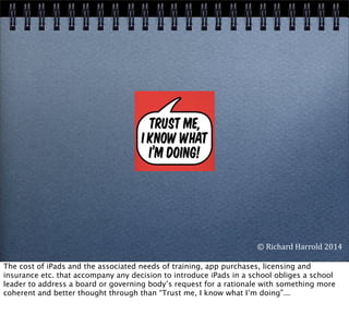 ©	
  Richard	
  Harrold	
  2014
The cost of iPads and the associated needs of training, app purchases, licensing and
insurance etc. that accompany any decision to introduce iPads in a school obliges a school
leader to address a board or governing body’s request for a rationale with something more
coherent and better thought through than “Trust me, I know what I’m doing”...
 