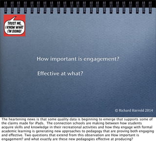 How important is engagement?
Effective at what?
©	
  Richard	
  Harrold	
  2014
The heartening news is that some quality data is beginning to emerge that supports some of
the claims made for iPads. The connection schools are making between how students
acquire skills and knowledge in their recreational activities and how they engage with formal
academic learning is generating new approaches to pedagogy that are proving both engaging
and effective. Two questions that extend from this observation are How important is
engagement? and what exactly are these new pedagogies effective at producing?	
  
 