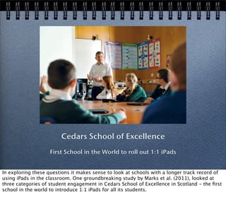 Cedars School of Excellence
First School in the World to roll out 1:1 iPads
In exploring these questions it makes sense to look at schools with a longer track record of
using iPads in the classroom. One groundbreaking study by Marks et al. (2011), looked at
three categories of student engagement in Cedars School of Excellence in Scotland - the ﬁrst
school in the world to introduce 1:1 iPads for all its students.
 