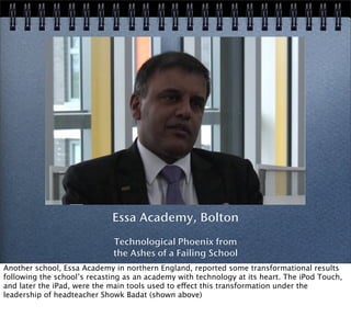 Essa Academy, Bolton
Technological Phoenix from
the Ashes of a Failing School
Another school, Essa Academy in northern England, reported some transformational results
following the school’s recasting as an academy with technology at its heart. The iPod Touch,
and later the iPad, were the main tools used to effect this transformation under the
leadership of headteacher Showk Badat (shown above)
 