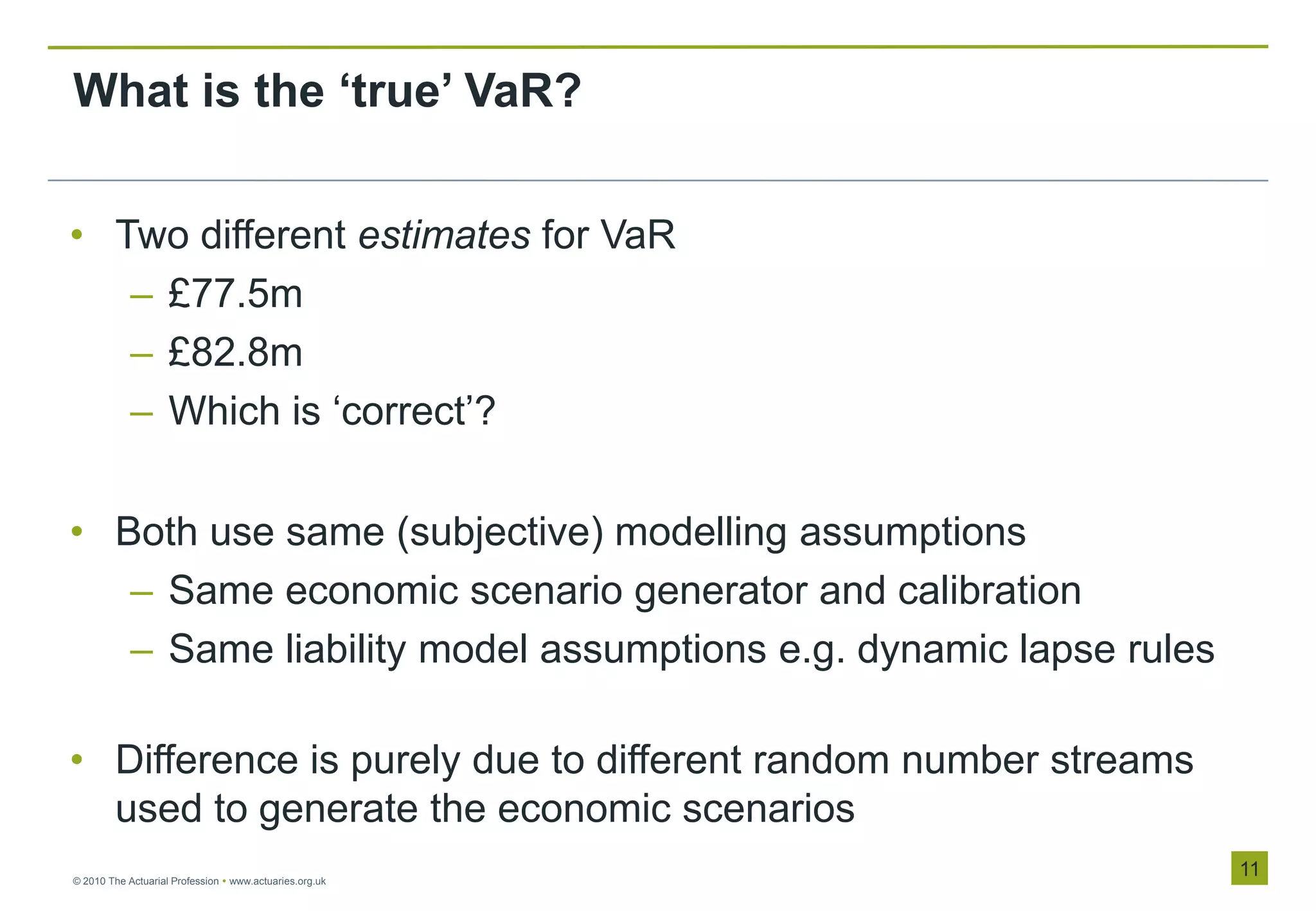 What is the ‘true’ VaR?


• Two different estimates for VaR
   – £77.5m
   – £82.8m
   – Which is „correct‟?

• Both use same (subjective) modelling assumptions
   – Same economic scenario generator and calibration
   – Same liability model assumptions e.g. dynamic lapse rules

• Difference is purely due to different random number streams
  used to generate the economic scenarios
© 2010 The Actuarial Profession  www.actuaries.org.uk
                                                                 11
 