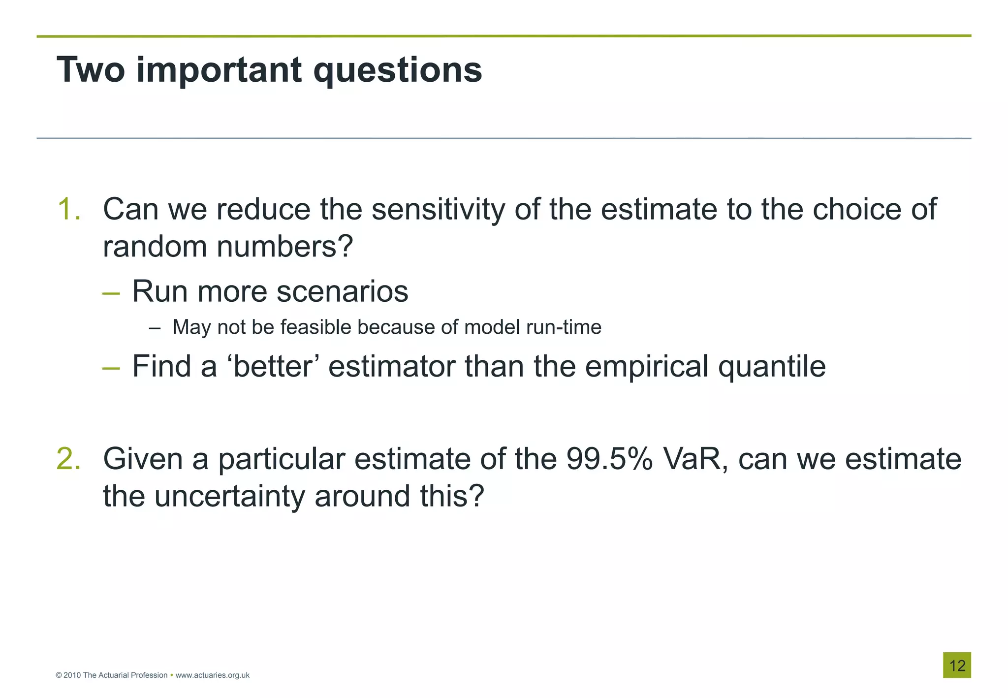 Two important questions


1. Can we reduce the sensitivity of the estimate to the choice of
   random numbers?
   – Run more scenarios
                         – May not be feasible because of model run-time

            – Find a „better‟ estimator than the empirical quantile

2. Given a particular estimate of the 99.5% VaR, can we estimate
   the uncertainty around this?




© 2010 The Actuarial Profession  www.actuaries.org.uk
                                                                           12
 