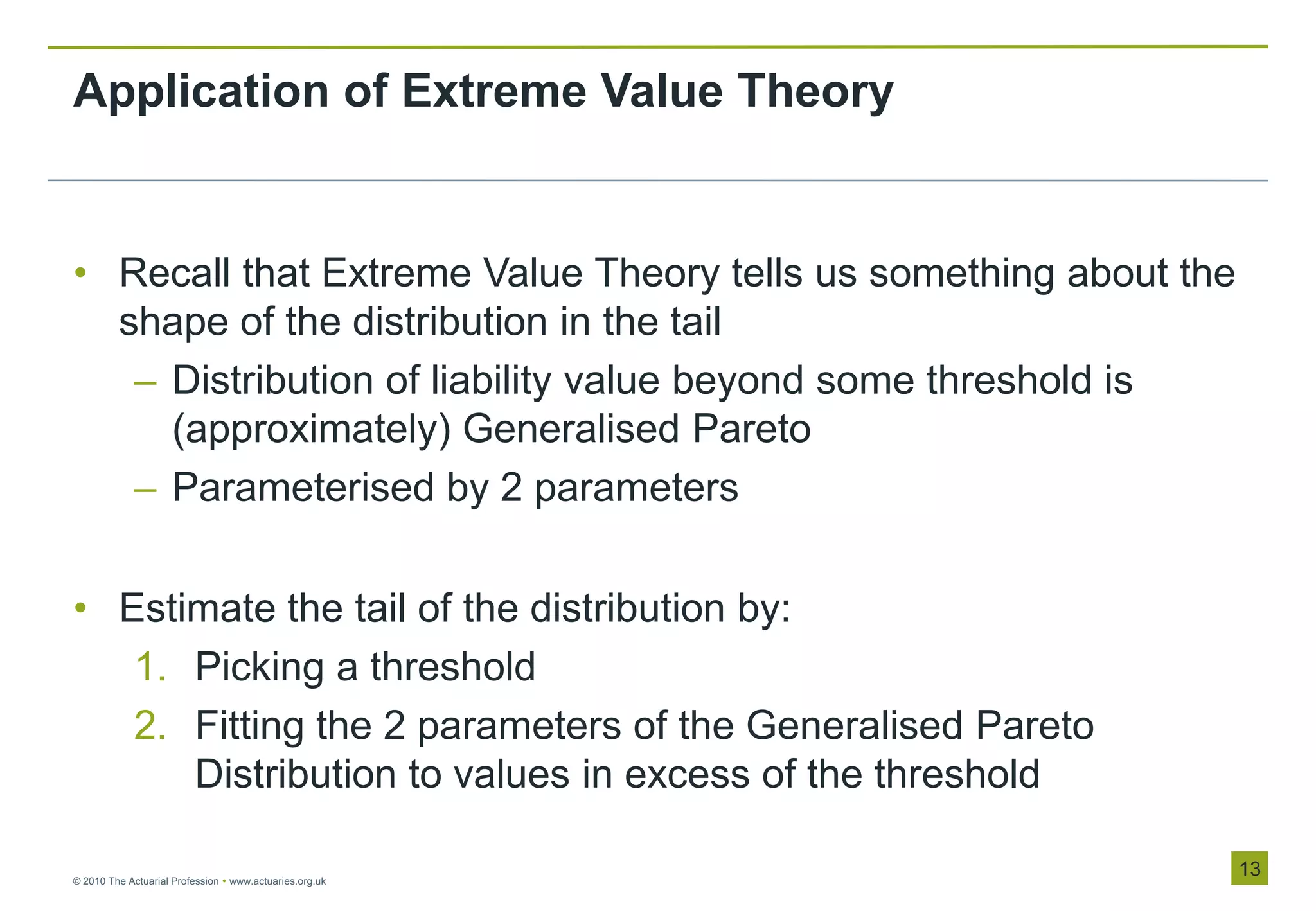 Application of Extreme Value Theory


• Recall that Extreme Value Theory tells us something about the
  shape of the distribution in the tail
   – Distribution of liability value beyond some threshold is
     (approximately) Generalised Pareto
   – Parameterised by 2 parameters

• Estimate the tail of the distribution by:
   1. Picking a threshold
   2. Fitting the 2 parameters of the Generalised Pareto
      Distribution to values in excess of the threshold

© 2010 The Actuarial Profession  www.actuaries.org.uk
                                                                  13
 