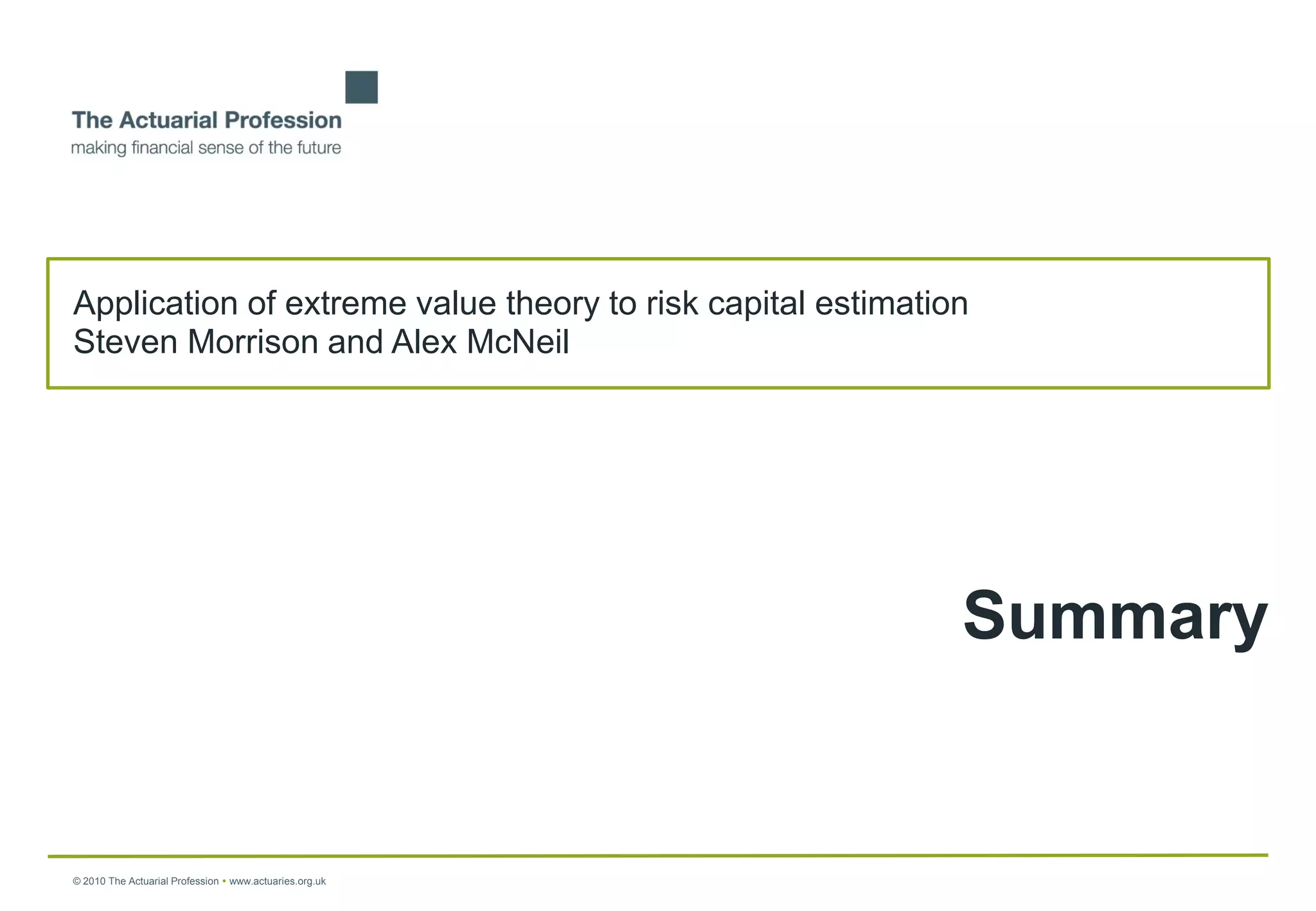 Application of extreme value theory to risk capital estimation
Steven Morrison and Alex McNeil




                                                             Summary


© 2010 The Actuarial Profession  www.actuaries.org.uk
 