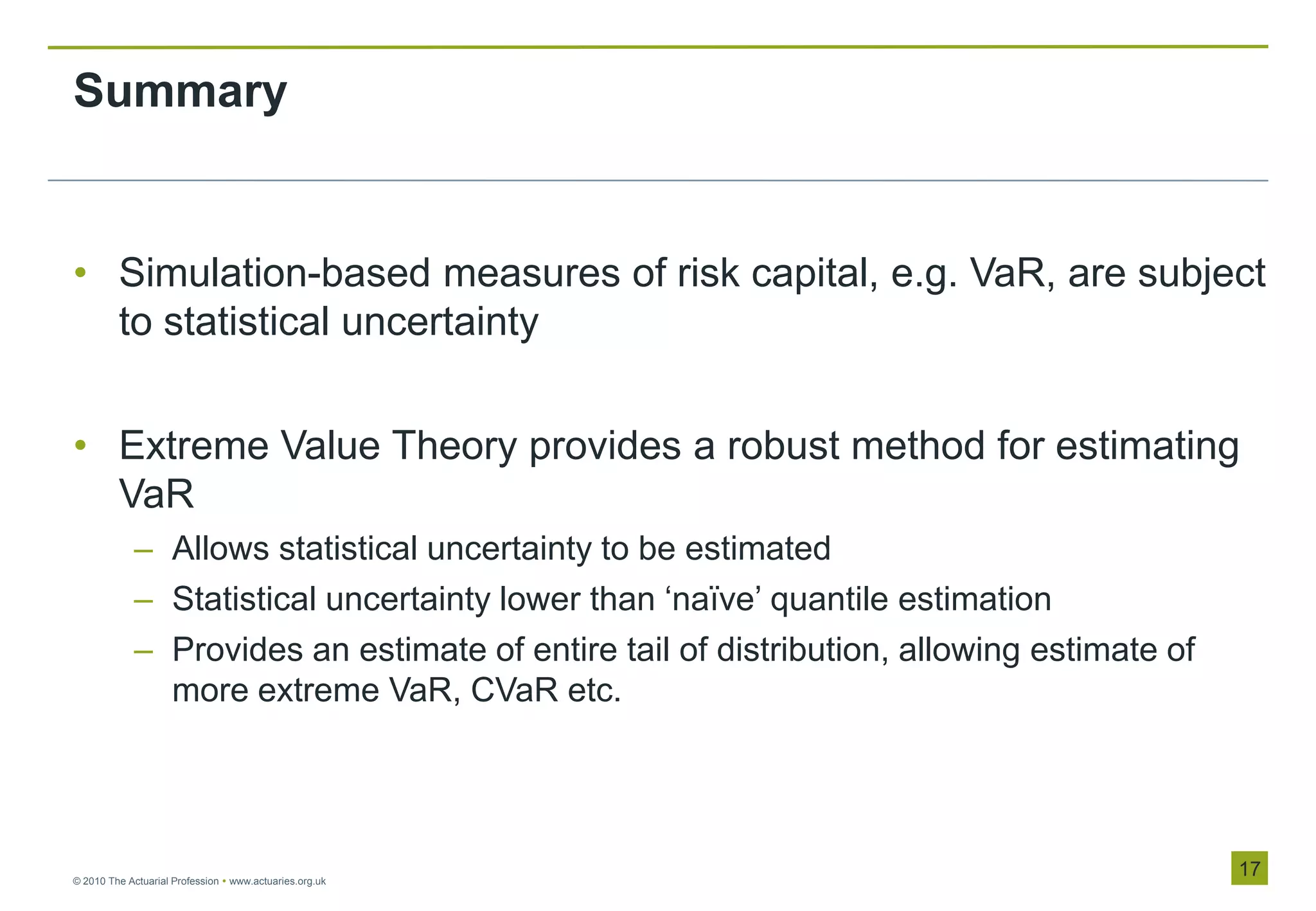 Summary


• Simulation-based measures of risk capital, e.g. VaR, are subject
  to statistical uncertainty


• Extreme Value Theory provides a robust method for estimating
  VaR
            – Allows statistical uncertainty to be estimated
            – Statistical uncertainty lower than „naïve‟ quantile estimation
            – Provides an estimate of entire tail of distribution, allowing estimate of
              more extreme VaR, CVaR etc.




© 2010 The Actuarial Profession  www.actuaries.org.uk
                                                                                          17
 