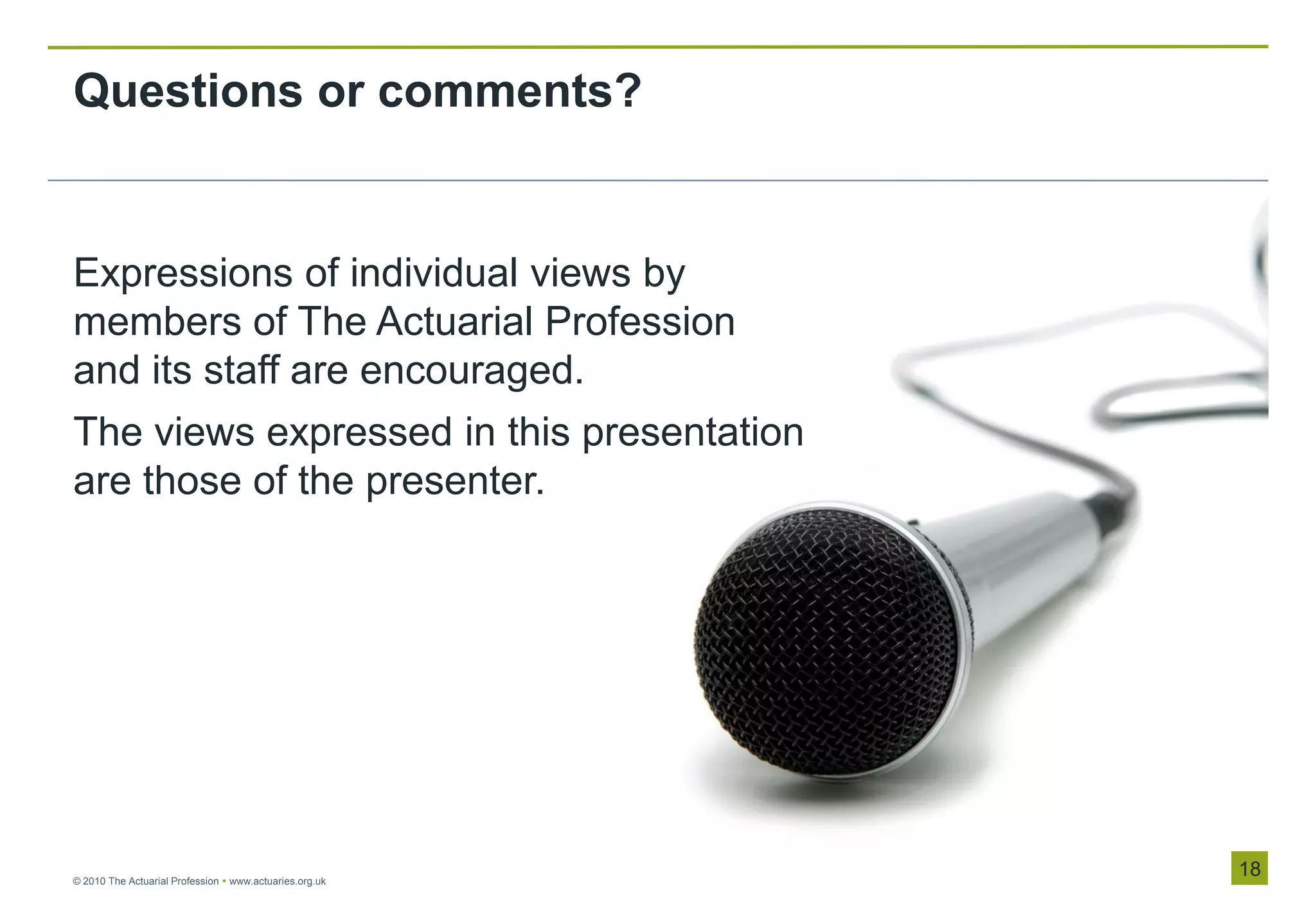 Questions or comments?


Expressions of individual views by
members of The Actuarial Profession
and its staff are encouraged.
The views expressed in this presentation
are those of the presenter.




© 2010 The Actuarial Profession  www.actuaries.org.uk
                                                         18
 