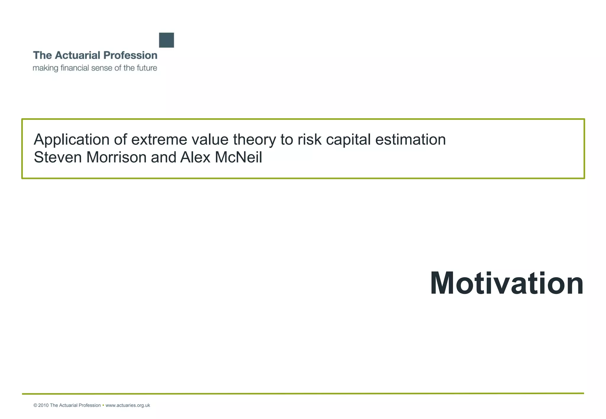 Application of extreme value theory to risk capital estimation
Steven Morrison and Alex McNeil




                                                           Motivation


© 2010 The Actuarial Profession  www.actuaries.org.uk
 