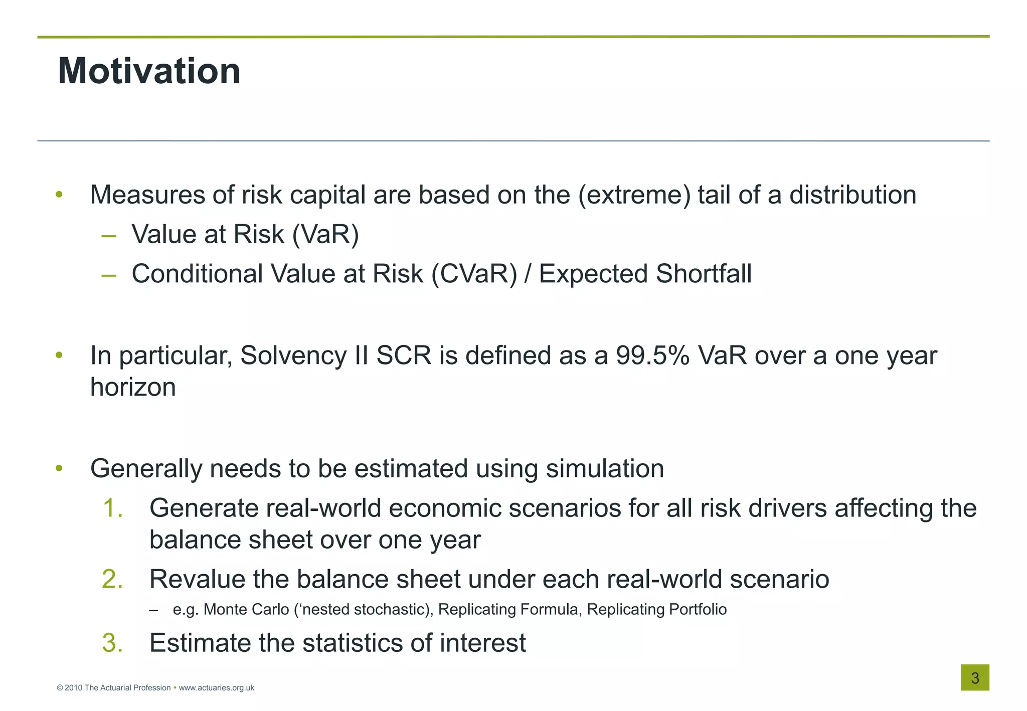 Motivation


• Measures of risk capital are based on the (extreme) tail of a distribution
   – Value at Risk (VaR)
   – Conditional Value at Risk (CVaR) / Expected Shortfall


• In particular, Solvency II SCR is defined as a 99.5% VaR over a one year
  horizon


• Generally needs to be estimated using simulation
   1. Generate real-world economic scenarios for all risk drivers affecting the
      balance sheet over one year
   2. Revalue the balance sheet under each real-world scenario
                         – e.g. Monte Carlo („nested stochastic), Replicating Formula, Replicating Portfolio

            3. Estimate the statistics of interest
© 2010 The Actuarial Profession  www.actuaries.org.uk
                                                                                                               3
 