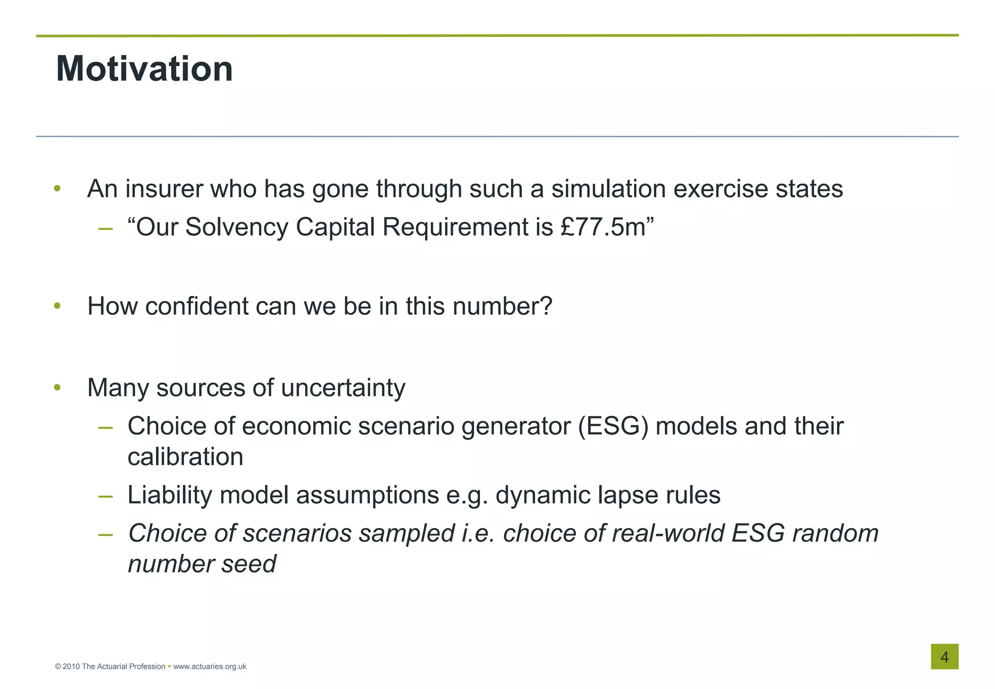 Motivation


• An insurer who has gone through such a simulation exercise states
   – “Our Solvency Capital Requirement is £77.5m”


• How confident can we be in this number?


• Many sources of uncertainty
   – Choice of economic scenario generator (ESG) models and their
     calibration
   – Liability model assumptions e.g. dynamic lapse rules
   – Choice of scenarios sampled i.e. choice of real-world ESG random
     number seed


© 2010 The Actuarial Profession  www.actuaries.org.uk
                                                                        4
 
