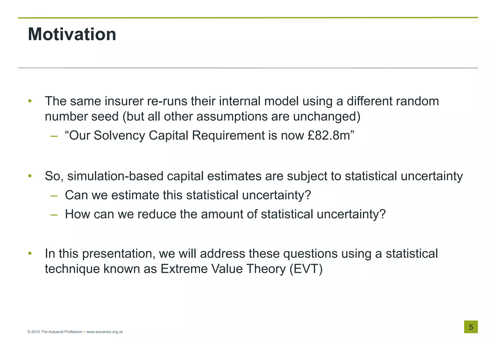 Motivation


• The same insurer re-runs their internal model using a different random
  number seed (but all other assumptions are unchanged)
   – “Our Solvency Capital Requirement is now £82.8m”


• So, simulation-based capital estimates are subject to statistical uncertainty
   – Can we estimate this statistical uncertainty?
   – How can we reduce the amount of statistical uncertainty?


• In this presentation, we will address these questions using a statistical
  technique known as Extreme Value Theory (EVT)



© 2010 The Actuarial Profession  www.actuaries.org.uk
                                                                                  5
 