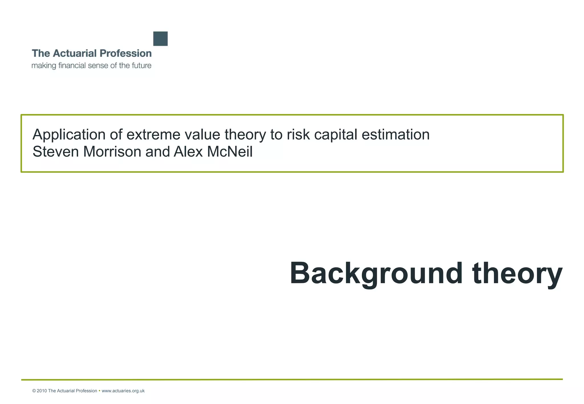 Application of extreme value theory to risk capital estimation
Steven Morrison and Alex McNeil




                                                         Background theory


© 2010 The Actuarial Profession  www.actuaries.org.uk
 