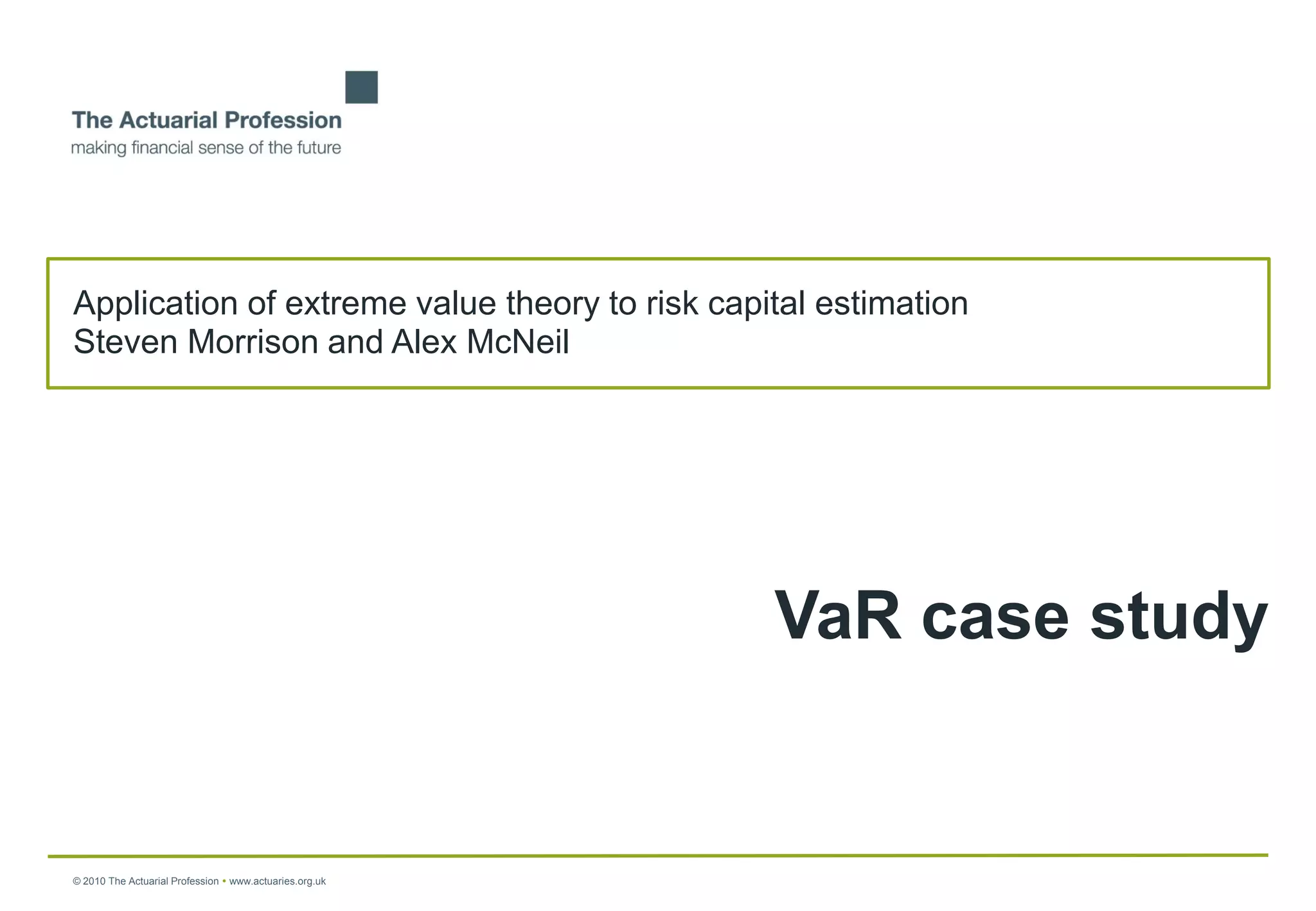 Application of extreme value theory to risk capital estimation
Steven Morrison and Alex McNeil




                                                         VaR case study


© 2010 The Actuarial Profession  www.actuaries.org.uk
 