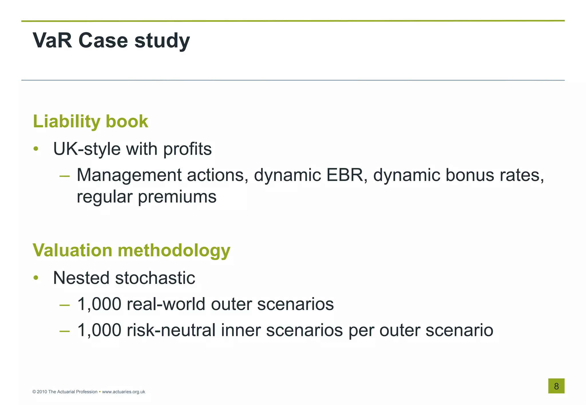 VaR Case study


Liability book
• UK-style with profits
   – Management actions, dynamic EBR, dynamic bonus rates,
     regular premiums

Valuation methodology
• Nested stochastic
   – 1,000 real-world outer scenarios
   – 1,000 risk-neutral inner scenarios per outer scenario


© 2010 The Actuarial Profession  www.actuaries.org.uk
                                                             8
 