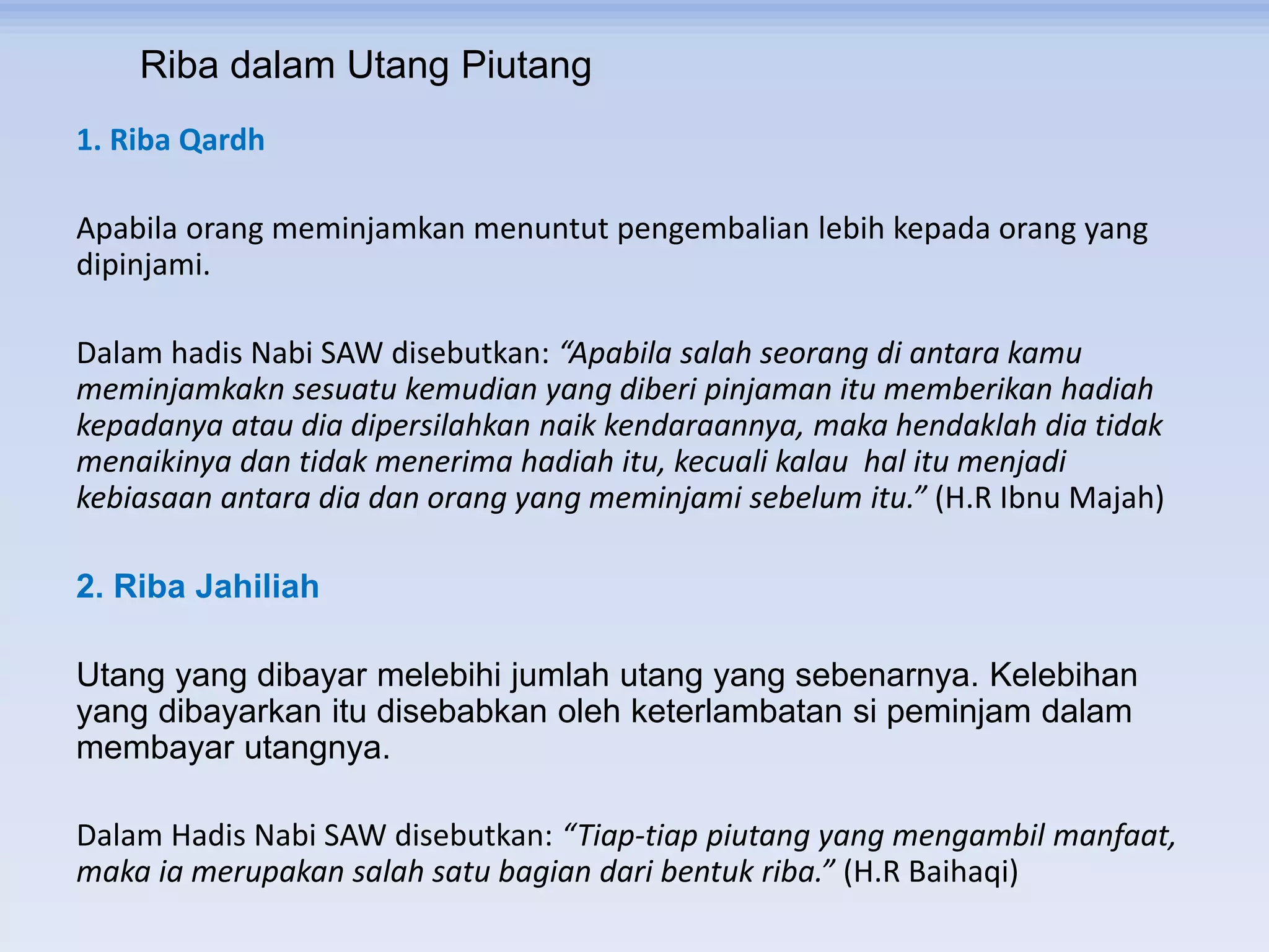 Riba dalam Utang Piutang
1. Riba Qardh
Apabila orang meminjamkan menuntut pengembalian lebih kepada orang yang
dipinjami.
Dalam hadis Nabi SAW disebutkan: “Apabila salah seorang di antara kamu
meminjamkakn sesuatu kemudian yang diberi pinjaman itu memberikan hadiah
kepadanya atau dia dipersilahkan naik kendaraannya, maka hendaklah dia tidak
menaikinya dan tidak menerima hadiah itu, kecuali kalau hal itu menjadi
kebiasaan antara dia dan orang yang meminjami sebelum itu.” (H.R Ibnu Majah)
2. Riba Jahiliah
Utang yang dibayar melebihi jumlah utang yang sebenarnya. Kelebihan
yang dibayarkan itu disebabkan oleh keterlambatan si peminjam dalam
membayar utangnya.
Dalam Hadis Nabi SAW disebutkan: “Tiap-tiap piutang yang mengambil manfaat,
maka ia merupakan salah satu bagian dari bentuk riba.” (H.R Baihaqi)
 
