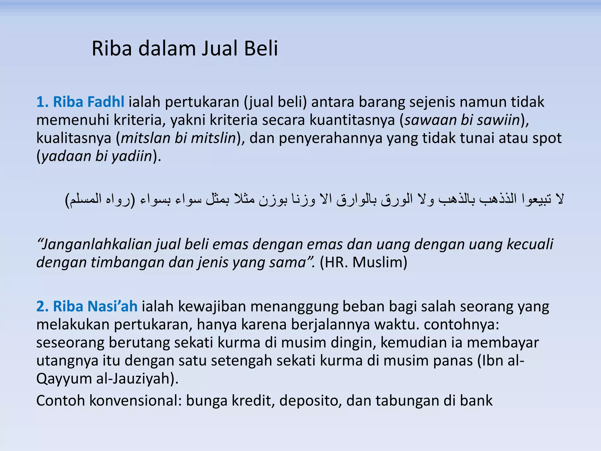 Riba dalam Jual Beli
1. Riba Fadhl ialah pertukaran (jual beli) antara barang sejenis namun tidak
memenuhi kriteria, yakni kriteria secara kuantitasnya (sawaan bi sawiin),
kualitasnya (mitslan bi mitslin), dan penyerahannya yang tidak tunai atau spot
(yadaan bi yadiin).
‫بسواء‬ ‫سواء‬ ‫بمثل‬ ‫مثال‬ ‫بوزن‬ ‫وزنا‬ ‫اال‬ ‫بالوارق‬ ‫الورق‬ ‫وال‬ ‫بالذهب‬ ‫الذذهب‬ ‫تبيعوا‬ ‫ال‬(‫المسلم‬ ‫رواه‬)
“Janganlahkalian jual beli emas dengan emas dan uang dengan uang kecuali
dengan timbangan dan jenis yang sama”. (HR. Muslim)
2. Riba Nasi’ah ialah kewajiban menanggung beban bagi salah seorang yang
melakukan pertukaran, hanya karena berjalannya waktu. contohnya:
seseorang berutang sekati kurma di musim dingin, kemudian ia membayar
utangnya itu dengan satu setengah sekati kurma di musim panas (Ibn al-
Qayyum al-Jauziyah).
Contoh konvensional: bunga kredit, deposito, dan tabungan di bank
 