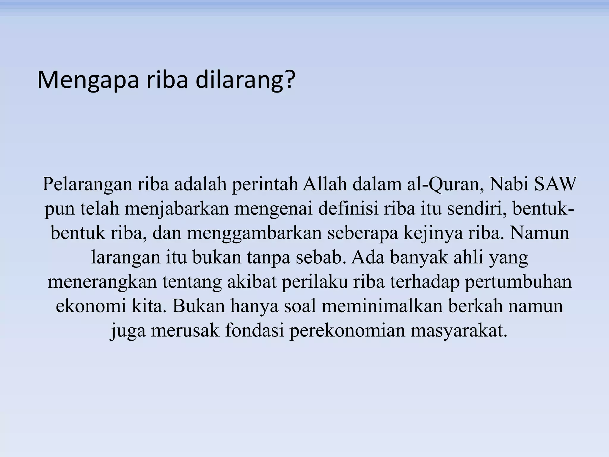 Mengapa riba dilarang?
Pelarangan riba adalah perintah Allah dalam al-Quran, Nabi SAW
pun telah menjabarkan mengenai definisi riba itu sendiri, bentuk-
bentuk riba, dan menggambarkan seberapa kejinya riba. Namun
larangan itu bukan tanpa sebab. Ada banyak ahli yang
menerangkan tentang akibat perilaku riba terhadap pertumbuhan
ekonomi kita. Bukan hanya soal meminimalkan berkah namun
juga merusak fondasi perekonomian masyarakat.
 