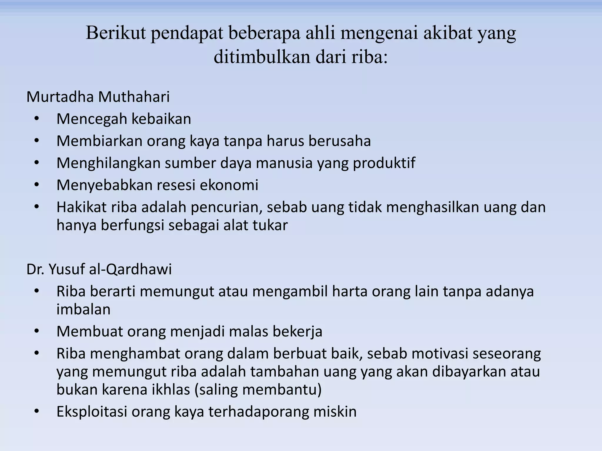 Berikut pendapat beberapa ahli mengenai akibat yang
ditimbulkan dari riba:
Murtadha Muthahari
• Mencegah kebaikan
• Membiarkan orang kaya tanpa harus berusaha
• Menghilangkan sumber daya manusia yang produktif
• Menyebabkan resesi ekonomi
• Hakikat riba adalah pencurian, sebab uang tidak menghasilkan uang dan
hanya berfungsi sebagai alat tukar
Dr. Yusuf al-Qardhawi
• Riba berarti memungut atau mengambil harta orang lain tanpa adanya
imbalan
• Membuat orang menjadi malas bekerja
• Riba menghambat orang dalam berbuat baik, sebab motivasi seseorang
yang memungut riba adalah tambahan uang yang akan dibayarkan atau
bukan karena ikhlas (saling membantu)
• Eksploitasi orang kaya terhadaporang miskin
 