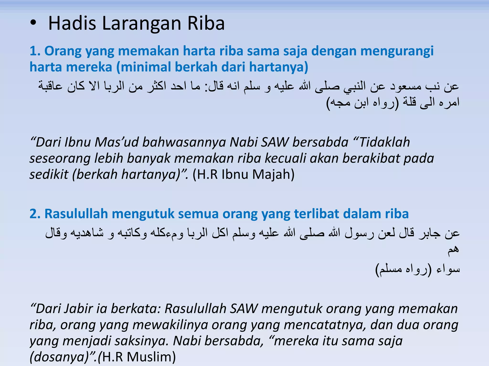 • Hadis Larangan Riba
1. Orang yang memakan harta riba sama saja dengan mengurangi
harta mereka (minimal berkah dari hartanya)
‫قال‬ ‫انه‬ ‫سلم‬ ‫و‬ ‫عليه‬ ‫هللا‬ ‫صلى‬ ‫النبي‬ ‫عن‬ ‫مسعود‬ ‫نب‬ ‫عن‬:‫عاقبة‬ ‫كان‬ ‫اال‬ ‫الربا‬ ‫من‬ ‫اكثر‬ ‫احد‬ ‫ما‬
‫قلة‬ ‫الى‬ ‫امره‬(‫مجه‬ ‫ابن‬ ‫رواه‬)
“Dari Ibnu Mas’ud bahwasannya Nabi SAW bersabda “Tidaklah
seseorang lebih banyak memakan riba kecuali akan berakibat pada
sedikit (berkah hartanya)”. (H.R Ibnu Majah)
2. Rasulullah mengutuk semua orang yang terlibat dalam riba
‫وقال‬ ‫شاهديه‬ ‫و‬ ‫وكاتبه‬ ‫ومءكله‬ ‫الربا‬ ‫اكل‬ ‫وسلم‬ ‫عليه‬ ‫هللا‬ ‫صلى‬ ‫هللا‬ ‫رسول‬ ‫لعن‬ ‫قال‬ ‫جابر‬ ‫عن‬
‫هم‬
‫سواء‬(‫مسلم‬ ‫رواه‬)
“Dari Jabir ia berkata: Rasulullah SAW mengutuk orang yang memakan
riba, orang yang mewakilinya orang yang mencatatnya, dan dua orang
yang menjadi saksinya. Nabi bersabda, “mereka itu sama saja
(dosanya)”.(H.R Muslim)
 
