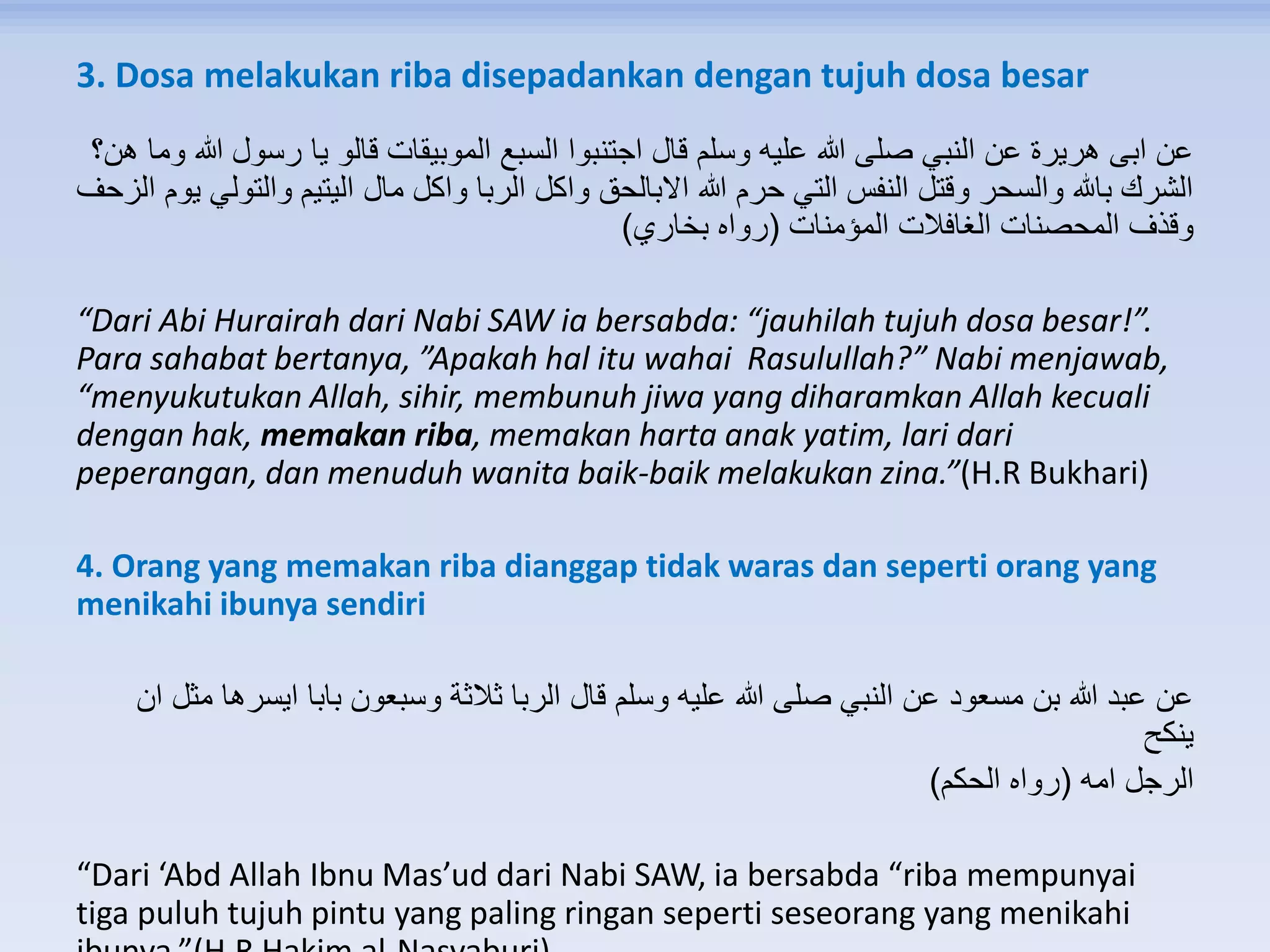 3. Dosa melakukan riba disepadankan dengan tujuh dosa besar
‫ه‬ ‫وما‬ ‫هللا‬ ‫رسول‬ ‫يا‬ ‫قالو‬ ‫الموبيقات‬ ‫السبع‬ ‫اجتنبوا‬ ‫قال‬ ‫وسلم‬ ‫عليه‬ ‫هللا‬ ‫صلى‬ ‫النبي‬ ‫عن‬ ‫هريرة‬ ‫ابى‬ ‫عن‬‫ن؟‬
‫ا‬ ‫يوم‬ ‫والتولي‬ ‫اليتيم‬ ‫مال‬ ‫واكل‬ ‫الربا‬ ‫واكل‬ ‫االبالحق‬ ‫هللا‬ ‫حرم‬ ‫التي‬ ‫النفس‬ ‫وقتل‬ ‫والسحر‬ ‫باهلل‬ ‫الشرك‬‫لزحف‬
‫المؤمنات‬ ‫الغافالت‬ ‫المحصنات‬ ‫وقذف‬(‫بخاري‬ ‫رواه‬)
“Dari Abi Hurairah dari Nabi SAW ia bersabda: “jauhilah tujuh dosa besar!”.
Para sahabat bertanya, ”Apakah hal itu wahai Rasulullah?” Nabi menjawab,
“menyukutukan Allah, sihir, membunuh jiwa yang diharamkan Allah kecuali
dengan hak, memakan riba, memakan harta anak yatim, lari dari
peperangan, dan menuduh wanita baik-baik melakukan zina.”(H.R Bukhari)
4. Orang yang memakan riba dianggap tidak waras dan seperti orang yang
menikahi ibunya sendiri
‫ان‬ ‫مثل‬ ‫ايسرها‬ ‫بابا‬ ‫وسبعون‬ ‫ثالثة‬ ‫الربا‬ ‫قال‬ ‫وسلم‬ ‫عليه‬ ‫هللا‬ ‫صلى‬ ‫النبي‬ ‫عن‬ ‫مسعود‬ ‫بن‬ ‫هللا‬ ‫عبد‬ ‫عن‬
‫ينكح‬
‫امه‬ ‫الرجل‬(‫الحكم‬ ‫رواه‬)
“Dari ‘Abd Allah Ibnu Mas’ud dari Nabi SAW, ia bersabda “riba mempunyai
tiga puluh tujuh pintu yang paling ringan seperti seseorang yang menikahi
 