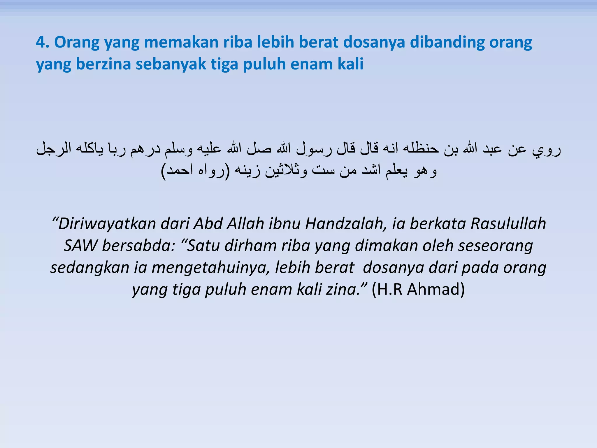 4. Orang yang memakan riba lebih berat dosanya dibanding orang
yang berzina sebanyak tiga puluh enam kali
‫الرجل‬ ‫ياكله‬ ‫ربا‬ ‫درهم‬ ‫وسلم‬ ‫عليه‬ ‫هللا‬ ‫صل‬ ‫هللا‬ ‫رسول‬ ‫قال‬ ‫قال‬ ‫انه‬ ‫حنظله‬ ‫بن‬ ‫هللا‬ ‫عبد‬ ‫عن‬ ‫روي‬
‫زينه‬ ‫وثالثين‬ ‫ست‬ ‫من‬ ‫اشد‬ ‫يعلم‬ ‫وهو‬(‫احمد‬ ‫رواه‬)
“Diriwayatkan dari Abd Allah ibnu Handzalah, ia berkata Rasulullah
SAW bersabda: “Satu dirham riba yang dimakan oleh seseorang
sedangkan ia mengetahuinya, lebih berat dosanya dari pada orang
yang tiga puluh enam kali zina.” (H.R Ahmad)
 