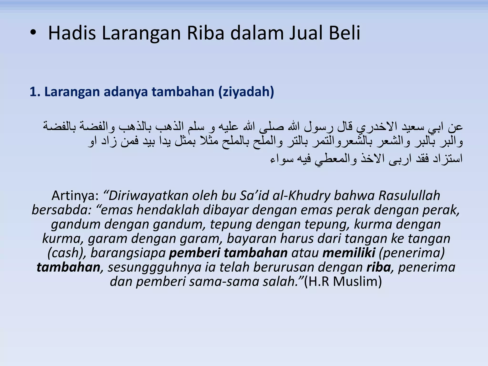 • Hadis Larangan Riba dalam Jual Beli
1. Larangan adanya tambahan (ziyadah)
‫بالفضة‬ ‫والفضة‬ ‫بالذهب‬ ‫الذهب‬ ‫سلم‬ ‫و‬ ‫عليه‬ ‫هللا‬ ‫صلى‬ ‫هللا‬ ‫رسول‬ ‫قال‬ ‫االخدري‬ ‫سعيد‬ ‫ابي‬ ‫عن‬
‫او‬ ‫زاد‬ ‫فمن‬ ‫بيد‬ ‫يدا‬ ‫بمثل‬ ‫مثال‬ ‫بالملح‬ ‫والملح‬ ‫بالتر‬ ‫بالشعروالتمر‬ ‫والشعر‬ ‫بالبر‬ ‫والبر‬
‫سواء‬ ‫فيه‬ ‫والمعطي‬ ‫االخذ‬ ‫اربى‬ ‫فقد‬ ‫استزاد‬
Artinya: “Diriwayatkan oleh bu Sa’id al-Khudry bahwa Rasulullah
bersabda: “emas hendaklah dibayar dengan emas perak dengan perak,
gandum dengan gandum, tepung dengan tepung, kurma dengan
kurma, garam dengan garam, bayaran harus dari tangan ke tangan
(cash), barangsiapa pemberi tambahan atau memiliki (penerima)
tambahan, sesunggguhnya ia telah berurusan dengan riba, penerima
dan pemberi sama-sama salah.”(H.R Muslim)
 
