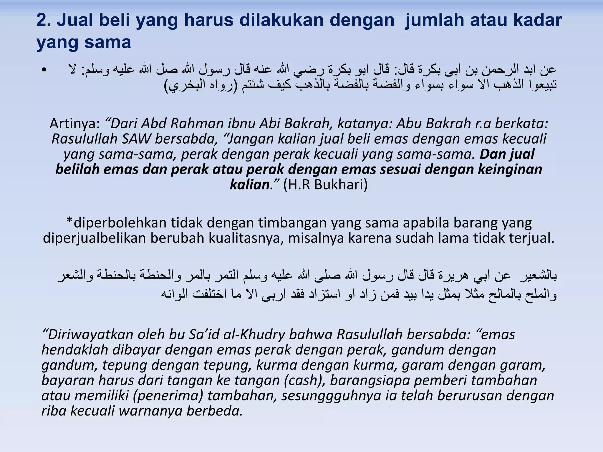 2. Jual beli yang harus dilakukan dengan jumlah atau kadar
yang sama
• ‫قال‬ ‫بكرة‬ ‫ابى‬ ‫بن‬ ‫الرحمن‬ ‫ابد‬ ‫عن‬:‫وسلم‬ ‫عليه‬ ‫هللا‬ ‫صل‬ ‫هللا‬ ‫رسول‬ ‫قال‬ ‫عنه‬ ‫هللا‬ ‫رضي‬ ‫بكرة‬ ‫ابو‬ ‫قال‬:‫ال‬
‫شئتم‬ ‫كيف‬ ‫بالذهب‬ ‫بالفضة‬ ‫والفضة‬ ‫بسواء‬ ‫سواء‬ ‫اال‬ ‫الذهب‬ ‫تبيعوا‬(‫البخري‬ ‫رواه‬)
Artinya: “Dari Abd Rahman ibnu Abi Bakrah, katanya: Abu Bakrah r.a berkata:
Rasulullah SAW bersabda, “Jangan kalian jual beli emas dengan emas kecuali
yang sama-sama, perak dengan perak kecuali yang sama-sama. Dan jual
belilah emas dan perak atau perak dengan emas sesuai dengan keinginan
kalian.” (H.R Bukhari)
*diperbolehkan tidak dengan timbangan yang sama apabila barang yang
diperjualbelikan berubah kualitasnya, misalnya karena sudah lama tidak terjual.
‫والشعر‬ ‫بالحنطة‬ ‫والحنطة‬ ‫بالمر‬ ‫التمر‬ ‫وسلم‬ ‫عليه‬ ‫هللا‬ ‫صلى‬ ‫هللا‬ ‫رسول‬ ‫قال‬ ‫قال‬ ‫هريرة‬ ‫ابي‬ ‫عن‬ ‫بالشعير‬
‫الوانه‬ ‫اختلفت‬ ‫ما‬ ‫اال‬ ‫اربى‬ ‫فقد‬ ‫استزاد‬ ‫او‬ ‫زاد‬ ‫فمن‬ ‫بيد‬ ‫يدا‬ ‫بمثل‬ ‫مثال‬ ‫بالمالح‬ ‫والملح‬
“Diriwayatkan oleh bu Sa’id al-Khudry bahwa Rasulullah bersabda: “emas
hendaklah dibayar dengan emas perak dengan perak, gandum dengan
gandum, tepung dengan tepung, kurma dengan kurma, garam dengan garam,
bayaran harus dari tangan ke tangan (cash), barangsiapa pemberi tambahan
atau memiliki (penerima) tambahan, sesunggguhnya ia telah berurusan dengan
riba kecuali warnanya berbeda.
 