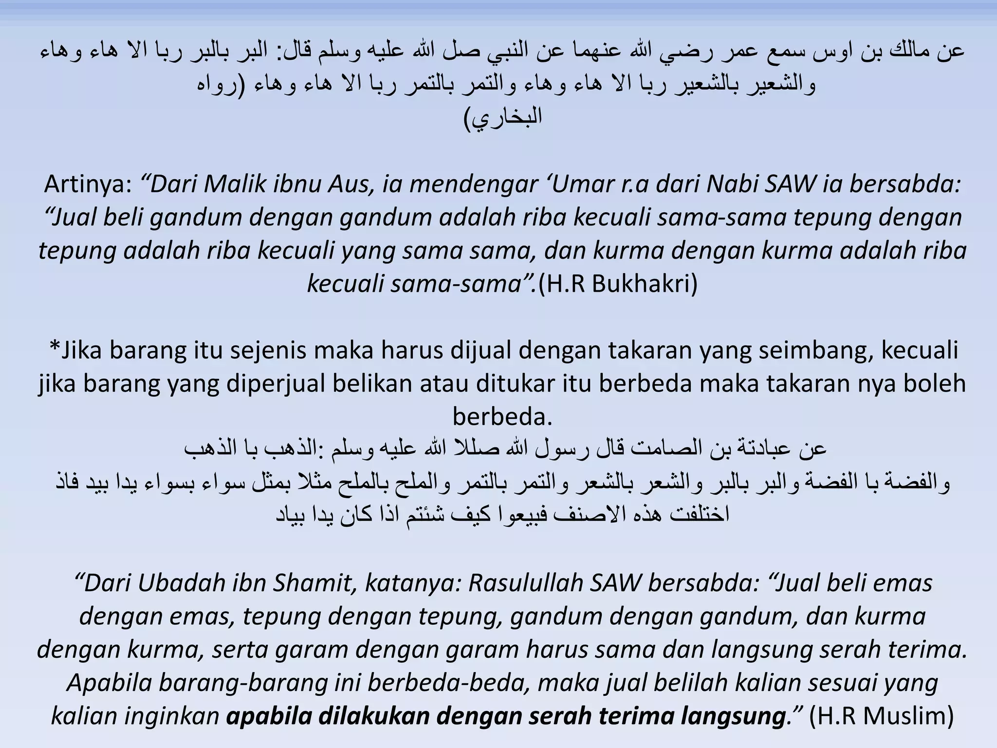 ‫قال‬ ‫وسلم‬ ‫عليه‬ ‫هللا‬ ‫صل‬ ‫النبي‬ ‫عن‬ ‫عنهما‬ ‫هللا‬ ‫رضي‬ ‫عمر‬ ‫سمع‬ ‫اوس‬ ‫بن‬ ‫مالك‬ ‫عن‬:‫وهاء‬ ‫هاء‬ ‫اال‬ ‫ربا‬ ‫بالبر‬ ‫البر‬
‫وهاء‬ ‫هاء‬ ‫اال‬ ‫ربا‬ ‫بالتمر‬ ‫والتمر‬ ‫وهاء‬ ‫هاء‬ ‫اال‬ ‫ربا‬ ‫بالشعير‬ ‫والشعير‬(‫رواه‬
‫البخاري‬)
Artinya: “Dari Malik ibnu Aus, ia mendengar ‘Umar r.a dari Nabi SAW ia bersabda:
“Jual beli gandum dengan gandum adalah riba kecuali sama-sama tepung dengan
tepung adalah riba kecuali yang sama sama, dan kurma dengan kurma adalah riba
kecuali sama-sama”.(H.R Bukhakri)
*Jika barang itu sejenis maka harus dijual dengan takaran yang seimbang, kecuali
jika barang yang diperjual belikan atau ditukar itu berbeda maka takaran nya boleh
berbeda.
‫وسلم‬ ‫عليه‬ ‫هللا‬ ‫صلال‬ ‫هللا‬ ‫رسول‬ ‫قال‬ ‫الصامت‬ ‫بن‬ ‫عبادتة‬ ‫عن‬:‫الذهب‬ ‫با‬ ‫الذهب‬
‫يدا‬ ‫بسواء‬ ‫سواء‬ ‫بمثل‬ ‫مثال‬ ‫بالملح‬ ‫والملح‬ ‫بالتمر‬ ‫والتمر‬ ‫بالشعر‬ ‫والشعر‬ ‫بالبر‬ ‫والبر‬ ‫الفضة‬ ‫با‬ ‫والفضة‬‫فاذ‬ ‫بيد‬
‫بياد‬ ‫يدا‬ ‫كان‬ ‫اذا‬ ‫شئتم‬ ‫كيف‬ ‫فبيعوا‬ ‫االصنف‬ ‫هذه‬ ‫اختلفت‬
“Dari Ubadah ibn Shamit, katanya: Rasulullah SAW bersabda: “Jual beli emas
dengan emas, tepung dengan tepung, gandum dengan gandum, dan kurma
dengan kurma, serta garam dengan garam harus sama dan langsung serah terima.
Apabila barang-barang ini berbeda-beda, maka jual belilah kalian sesuai yang
kalian inginkan apabila dilakukan dengan serah terima langsung.” (H.R Muslim)
 