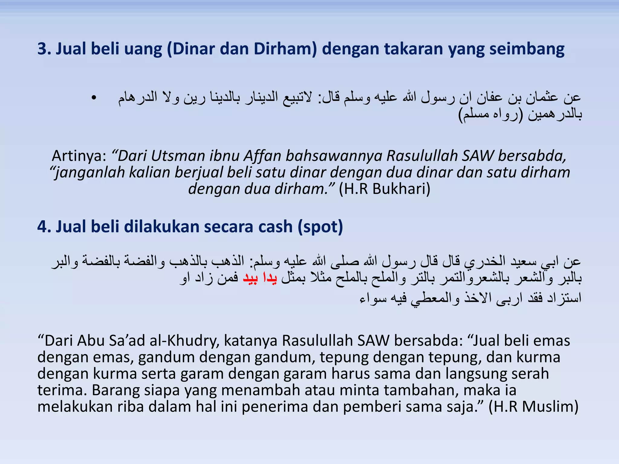 3. Jual beli uang (Dinar dan Dirham) dengan takaran yang seimbang
• ‫قال‬ ‫وسلم‬ ‫عليه‬ ‫هللا‬ ‫رسول‬ ‫ان‬ ‫عفان‬ ‫بن‬ ‫عثمان‬ ‫عن‬:‫الدرهام‬ ‫وال‬ ‫رين‬ ‫بالدينا‬ ‫الدينار‬ ‫التبيع‬
‫بالدرهمين‬(‫مسلم‬ ‫رواه‬)
Artinya: “Dari Utsman ibnu Affan bahsawannya Rasulullah SAW bersabda,
“janganlah kalian berjual beli satu dinar dengan dua dinar dan satu dirham
dengan dua dirham.” (H.R Bukhari)
4. Jual beli dilakukan secara cash (spot)
‫وسلم‬ ‫عليه‬ ‫هللا‬ ‫صلى‬ ‫هللا‬ ‫رسول‬ ‫قال‬ ‫قال‬ ‫الخدري‬ ‫سعيد‬ ‫ابي‬ ‫عن‬:‫الذهب‬‫والبر‬ ‫بالفضة‬ ‫والفضة‬ ‫بالذهب‬
‫بمثل‬ ‫مثال‬ ‫بالملح‬ ‫والملح‬ ‫بالتر‬ ‫بالشعروالتمر‬ ‫والشعر‬ ‫بالبر‬‫بيد‬ ‫يدا‬‫او‬ ‫زاد‬ ‫فمن‬
‫فيه‬ ‫والمعطي‬ ‫االخذ‬ ‫اربى‬ ‫فقد‬ ‫استزاد‬‫سواء‬
“Dari Abu Sa’ad al-Khudry, katanya Rasulullah SAW bersabda: “Jual beli emas
dengan emas, gandum dengan gandum, tepung dengan tepung, dan kurma
dengan kurma serta garam dengan garam harus sama dan langsung serah
terima. Barang siapa yang menambah atau minta tambahan, maka ia
melakukan riba dalam hal ini penerima dan pemberi sama saja.” (H.R Muslim)
 