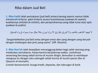 Riba dalam Jual Beli
1. Riba Fadhl ialah pertukaran (jual beli) antara barang sejenis namun tidak
memenuhi kriteria, yakni kriteria secara kuantitasnya (sawaan bi sawiin),
kualitasnya (mitslan bi mitslin), dan penyerahannya yang tidak tunai atau spot
(yadaan bi yadiin).
‫بسواء‬ ‫سواء‬ ‫بمثل‬ ‫مثال‬ ‫بوزن‬ ‫وزنا‬ ‫اال‬ ‫بالوارق‬ ‫الورق‬ ‫وال‬ ‫بالذهب‬ ‫الذذهب‬ ‫تبيعوا‬ ‫ال‬(‫المسلم‬ ‫رواه‬)
“Janganlahkalian jual beli emas dengan emas dan uang dengan uang kecuali
dengan timbangan dan jenis yang sama”. (HR. Muslim)
2. Riba Nasi’ah ialah kewajiban menanggung beban bagi salah seorang yang
melakukan pertukaran, hanya karena berjalannya waktu. contohnya:
seseorang berutang sekati kurma di musim dingin, kemudian ia membayar
utangnya itu dengan satu setengah sekati kurma di musim panas (Ibn al-
Qayyum al-Jauziyah).
Contoh konvensional: bunga kredit, deposito, dan tabungan di bank
 