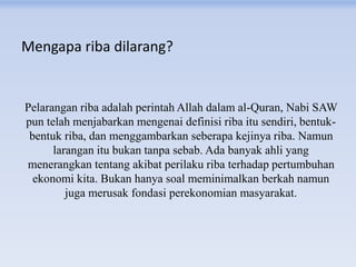 Mengapa riba dilarang?
Pelarangan riba adalah perintah Allah dalam al-Quran, Nabi SAW
pun telah menjabarkan mengenai definisi riba itu sendiri, bentuk-
bentuk riba, dan menggambarkan seberapa kejinya riba. Namun
larangan itu bukan tanpa sebab. Ada banyak ahli yang
menerangkan tentang akibat perilaku riba terhadap pertumbuhan
ekonomi kita. Bukan hanya soal meminimalkan berkah namun
juga merusak fondasi perekonomian masyarakat.
 