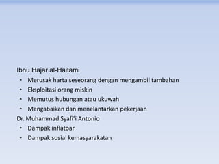 Ibnu Hajar al-Haitami
• Merusak harta seseorang dengan mengambil tambahan
• Eksploitasi orang miskin
• Memutus hubungan atau ukuwah
• Mengabaikan dan menelantarkan pekerjaan
Dr. Muhammad Syafi’i Antonio
• Dampak inflatoar
• Dampak sosial kemasyarakatan
 