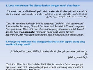 3. Dosa melakukan riba disepadankan dengan tujuh dosa besar
‫ه‬ ‫وما‬ ‫هللا‬ ‫رسول‬ ‫يا‬ ‫قالو‬ ‫الموبيقات‬ ‫السبع‬ ‫اجتنبوا‬ ‫قال‬ ‫وسلم‬ ‫عليه‬ ‫هللا‬ ‫صلى‬ ‫النبي‬ ‫عن‬ ‫هريرة‬ ‫ابى‬ ‫عن‬‫ن؟‬
‫ا‬ ‫يوم‬ ‫والتولي‬ ‫اليتيم‬ ‫مال‬ ‫واكل‬ ‫الربا‬ ‫واكل‬ ‫االبالحق‬ ‫هللا‬ ‫حرم‬ ‫التي‬ ‫النفس‬ ‫وقتل‬ ‫والسحر‬ ‫باهلل‬ ‫الشرك‬‫لزحف‬
‫المؤمنات‬ ‫الغافالت‬ ‫المحصنات‬ ‫وقذف‬(‫بخاري‬ ‫رواه‬)
“Dari Abi Hurairah dari Nabi SAW ia bersabda: “jauhilah tujuh dosa besar!”.
Para sahabat bertanya, ”Apakah hal itu wahai Rasulullah?” Nabi menjawab,
“menyukutukan Allah, sihir, membunuh jiwa yang diharamkan Allah kecuali
dengan hak, memakan riba, memakan harta anak yatim, lari dari
peperangan, dan menuduh wanita baik-baik melakukan zina.”(H.R Bukhari)
4. Orang yang memakan riba dianggap tidak waras dan seperti orang yang
menikahi ibunya sendiri
‫ان‬ ‫مثل‬ ‫ايسرها‬ ‫بابا‬ ‫وسبعون‬ ‫ثالثة‬ ‫الربا‬ ‫قال‬ ‫وسلم‬ ‫عليه‬ ‫هللا‬ ‫صلى‬ ‫النبي‬ ‫عن‬ ‫مسعود‬ ‫بن‬ ‫هللا‬ ‫عبد‬ ‫عن‬
‫ينكح‬
‫امه‬ ‫الرجل‬(‫الحكم‬ ‫رواه‬)
“Dari ‘Abd Allah Ibnu Mas’ud dari Nabi SAW, ia bersabda “riba mempunyai
tiga puluh tujuh pintu yang paling ringan seperti seseorang yang menikahi
 