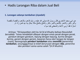 • Hadis Larangan Riba dalam Jual Beli
1. Larangan adanya tambahan (ziyadah)
‫بالفضة‬ ‫والفضة‬ ‫بالذهب‬ ‫الذهب‬ ‫سلم‬ ‫و‬ ‫عليه‬ ‫هللا‬ ‫صلى‬ ‫هللا‬ ‫رسول‬ ‫قال‬ ‫االخدري‬ ‫سعيد‬ ‫ابي‬ ‫عن‬
‫او‬ ‫زاد‬ ‫فمن‬ ‫بيد‬ ‫يدا‬ ‫بمثل‬ ‫مثال‬ ‫بالملح‬ ‫والملح‬ ‫بالتر‬ ‫بالشعروالتمر‬ ‫والشعر‬ ‫بالبر‬ ‫والبر‬
‫سواء‬ ‫فيه‬ ‫والمعطي‬ ‫االخذ‬ ‫اربى‬ ‫فقد‬ ‫استزاد‬
Artinya: “Diriwayatkan oleh bu Sa’id al-Khudry bahwa Rasulullah
bersabda: “emas hendaklah dibayar dengan emas perak dengan perak,
gandum dengan gandum, tepung dengan tepung, kurma dengan
kurma, garam dengan garam, bayaran harus dari tangan ke tangan
(cash), barangsiapa pemberi tambahan atau memiliki (penerima)
tambahan, sesunggguhnya ia telah berurusan dengan riba, penerima
dan pemberi sama-sama salah.”(H.R Muslim)
 