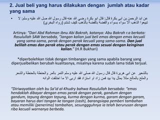 2. Jual beli yang harus dilakukan dengan jumlah atau kadar
yang sama
• ‫قال‬ ‫بكرة‬ ‫ابى‬ ‫بن‬ ‫الرحمن‬ ‫ابد‬ ‫عن‬:‫وسلم‬ ‫عليه‬ ‫هللا‬ ‫صل‬ ‫هللا‬ ‫رسول‬ ‫قال‬ ‫عنه‬ ‫هللا‬ ‫رضي‬ ‫بكرة‬ ‫ابو‬ ‫قال‬:‫ال‬
‫شئتم‬ ‫كيف‬ ‫بالذهب‬ ‫بالفضة‬ ‫والفضة‬ ‫بسواء‬ ‫سواء‬ ‫اال‬ ‫الذهب‬ ‫تبيعوا‬(‫البخري‬ ‫رواه‬)
Artinya: “Dari Abd Rahman ibnu Abi Bakrah, katanya: Abu Bakrah r.a berkata:
Rasulullah SAW bersabda, “Jangan kalian jual beli emas dengan emas kecuali
yang sama-sama, perak dengan perak kecuali yang sama-sama. Dan jual
belilah emas dan perak atau perak dengan emas sesuai dengan keinginan
kalian.” (H.R Bukhari)
*diperbolehkan tidak dengan timbangan yang sama apabila barang yang
diperjualbelikan berubah kualitasnya, misalnya karena sudah lama tidak terjual.
‫والشعر‬ ‫بالحنطة‬ ‫والحنطة‬ ‫بالمر‬ ‫التمر‬ ‫وسلم‬ ‫عليه‬ ‫هللا‬ ‫صلى‬ ‫هللا‬ ‫رسول‬ ‫قال‬ ‫قال‬ ‫هريرة‬ ‫ابي‬ ‫عن‬ ‫بالشعير‬
‫الوانه‬ ‫اختلفت‬ ‫ما‬ ‫اال‬ ‫اربى‬ ‫فقد‬ ‫استزاد‬ ‫او‬ ‫زاد‬ ‫فمن‬ ‫بيد‬ ‫يدا‬ ‫بمثل‬ ‫مثال‬ ‫بالمالح‬ ‫والملح‬
“Diriwayatkan oleh bu Sa’id al-Khudry bahwa Rasulullah bersabda: “emas
hendaklah dibayar dengan emas perak dengan perak, gandum dengan
gandum, tepung dengan tepung, kurma dengan kurma, garam dengan garam,
bayaran harus dari tangan ke tangan (cash), barangsiapa pemberi tambahan
atau memiliki (penerima) tambahan, sesunggguhnya ia telah berurusan dengan
riba kecuali warnanya berbeda.
 