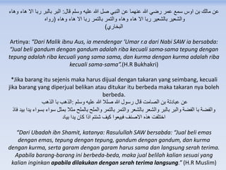 ‫قال‬ ‫وسلم‬ ‫عليه‬ ‫هللا‬ ‫صل‬ ‫النبي‬ ‫عن‬ ‫عنهما‬ ‫هللا‬ ‫رضي‬ ‫عمر‬ ‫سمع‬ ‫اوس‬ ‫بن‬ ‫مالك‬ ‫عن‬:‫وهاء‬ ‫هاء‬ ‫اال‬ ‫ربا‬ ‫بالبر‬ ‫البر‬
‫وهاء‬ ‫هاء‬ ‫اال‬ ‫ربا‬ ‫بالتمر‬ ‫والتمر‬ ‫وهاء‬ ‫هاء‬ ‫اال‬ ‫ربا‬ ‫بالشعير‬ ‫والشعير‬(‫رواه‬
‫البخاري‬)
Artinya: “Dari Malik ibnu Aus, ia mendengar ‘Umar r.a dari Nabi SAW ia bersabda:
“Jual beli gandum dengan gandum adalah riba kecuali sama-sama tepung dengan
tepung adalah riba kecuali yang sama sama, dan kurma dengan kurma adalah riba
kecuali sama-sama”.(H.R Bukhakri)
*Jika barang itu sejenis maka harus dijual dengan takaran yang seimbang, kecuali
jika barang yang diperjual belikan atau ditukar itu berbeda maka takaran nya boleh
berbeda.
‫وسلم‬ ‫عليه‬ ‫هللا‬ ‫صلال‬ ‫هللا‬ ‫رسول‬ ‫قال‬ ‫الصامت‬ ‫بن‬ ‫عبادتة‬ ‫عن‬:‫الذهب‬ ‫با‬ ‫الذهب‬
‫يدا‬ ‫بسواء‬ ‫سواء‬ ‫بمثل‬ ‫مثال‬ ‫بالملح‬ ‫والملح‬ ‫بالتمر‬ ‫والتمر‬ ‫بالشعر‬ ‫والشعر‬ ‫بالبر‬ ‫والبر‬ ‫الفضة‬ ‫با‬ ‫والفضة‬‫فاذ‬ ‫بيد‬
‫بياد‬ ‫يدا‬ ‫كان‬ ‫اذا‬ ‫شئتم‬ ‫كيف‬ ‫فبيعوا‬ ‫االصنف‬ ‫هذه‬ ‫اختلفت‬
“Dari Ubadah ibn Shamit, katanya: Rasulullah SAW bersabda: “Jual beli emas
dengan emas, tepung dengan tepung, gandum dengan gandum, dan kurma
dengan kurma, serta garam dengan garam harus sama dan langsung serah terima.
Apabila barang-barang ini berbeda-beda, maka jual belilah kalian sesuai yang
kalian inginkan apabila dilakukan dengan serah terima langsung.” (H.R Muslim)
 