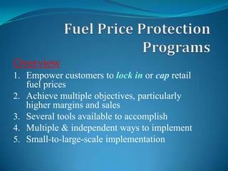 Fuel Price Protection Programs Overview Empower customers to lock in or cap retail fuel prices Achieve multiple objectives, particularly higher margins and sales Several tools available to accomplish Multiple & independent ways to implement Small-to-large-scale implementation 