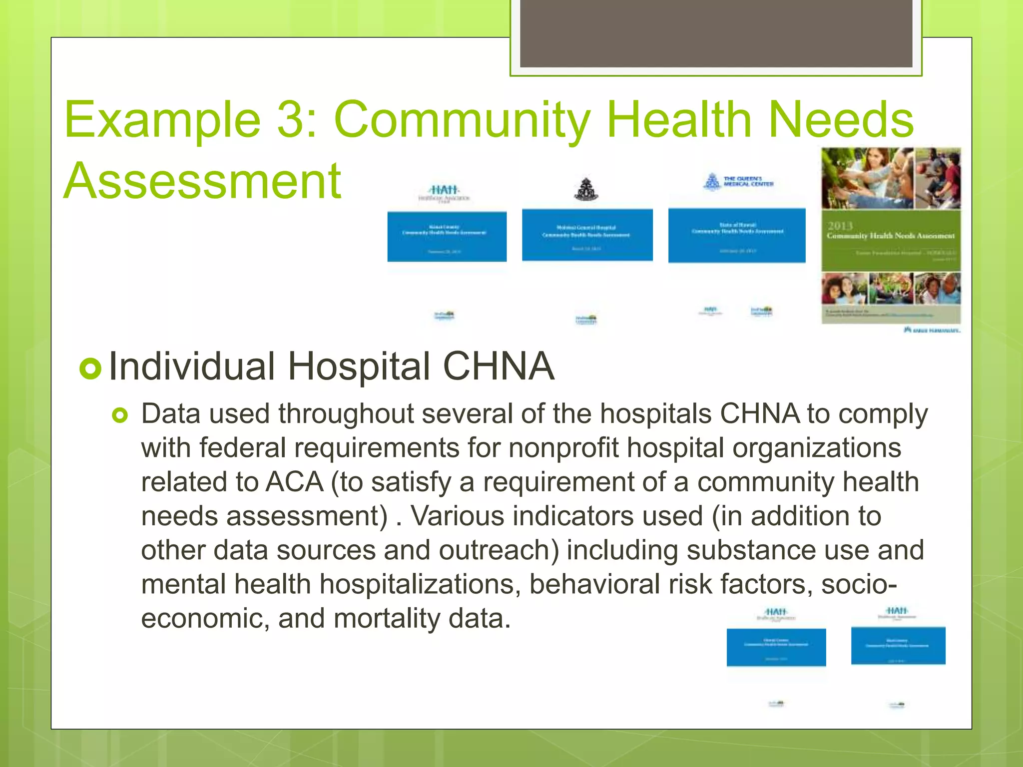 Example 3: Community Health Needs
Assessment
Individual Hospital CHNA
 Data used throughout several of the hospitals CHNA to comply
with federal requirements for nonprofit hospital organizations
related to ACA (to satisfy a requirement of a community health
needs assessment) . Various indicators used (in addition to
other data sources and outreach) including substance use and
mental health hospitalizations, behavioral risk factors, socio-
economic, and mortality data.
 