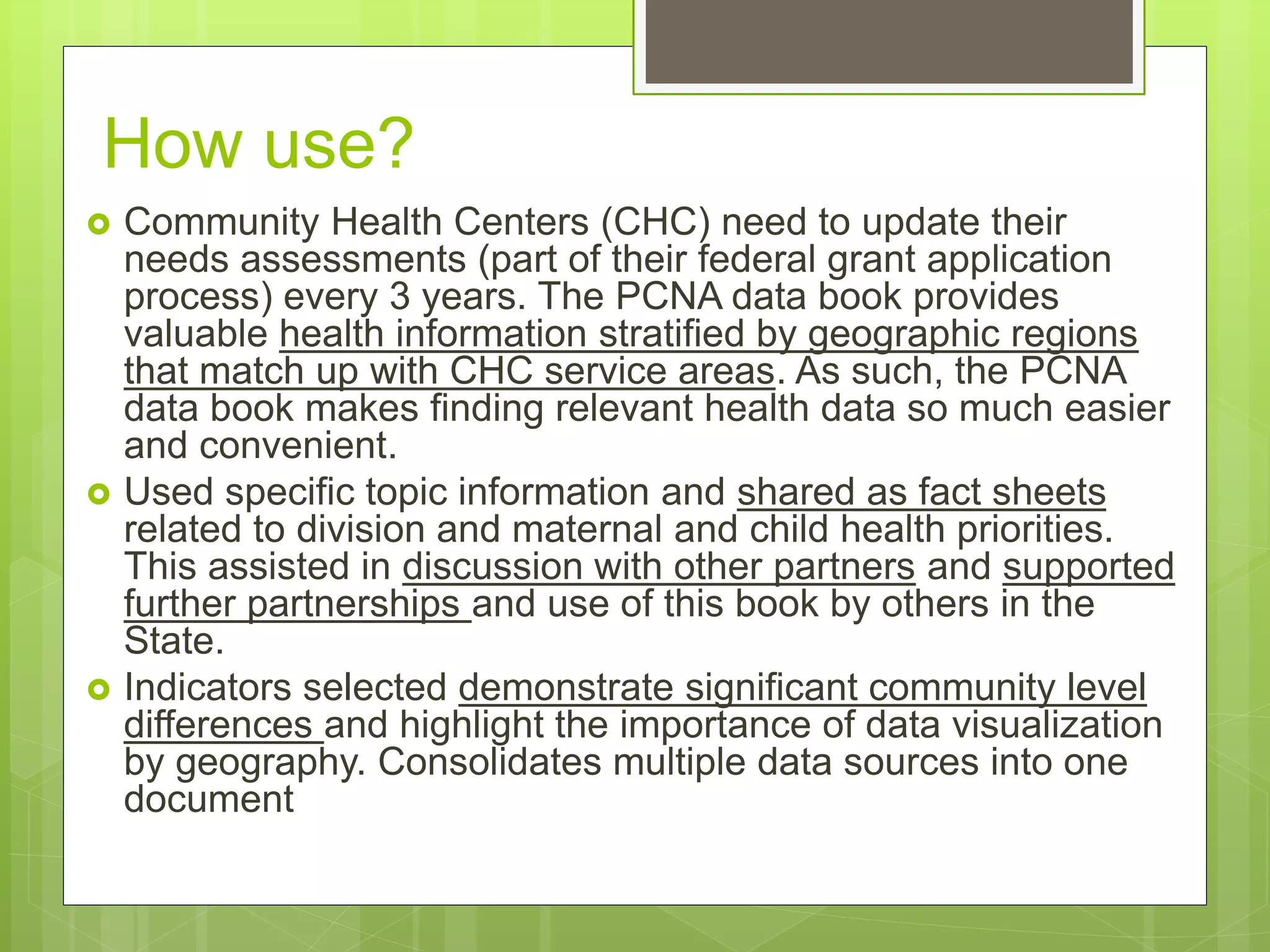 How use?
 Community Health Centers (CHC) need to update their
needs assessments (part of their federal grant application
process) every 3 years. The PCNA data book provides
valuable health information stratified by geographic regions
that match up with CHC service areas. As such, the PCNA
data book makes finding relevant health data so much easier
and convenient.
 Used specific topic information and shared as fact sheets
related to division and maternal and child health priorities.
This assisted in discussion with other partners and supported
further partnerships and use of this book by others in the
State.
 Indicators selected demonstrate significant community level
differences and highlight the importance of data visualization
by geography. Consolidates multiple data sources into one
document
 