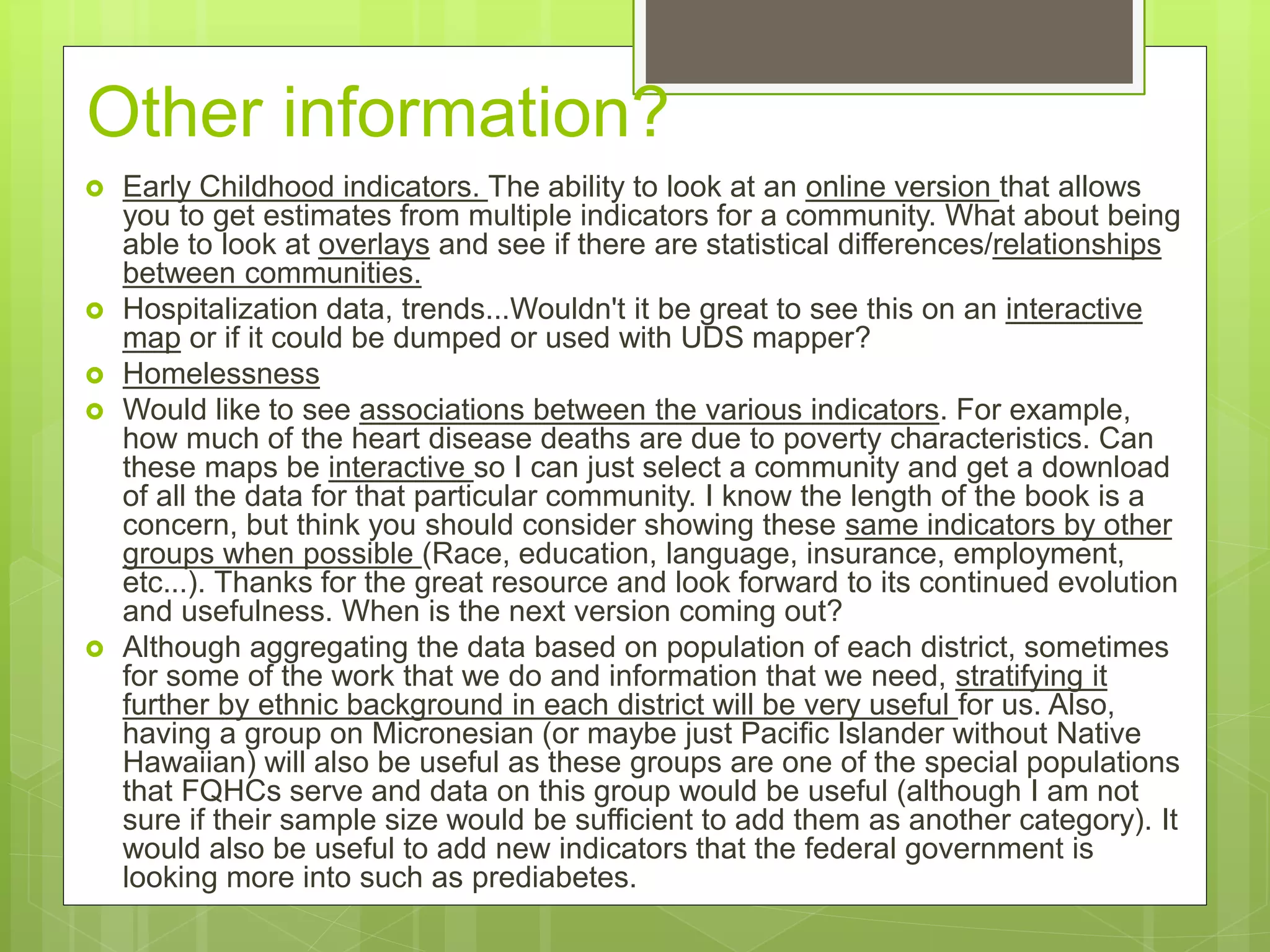 Other information?
 Early Childhood indicators. The ability to look at an online version that allows
you to get estimates from multiple indicators for a community. What about being
able to look at overlays and see if there are statistical differences/relationships
between communities.
 Hospitalization data, trends...Wouldn't it be great to see this on an interactive
map or if it could be dumped or used with UDS mapper?
 Homelessness
 Would like to see associations between the various indicators. For example,
how much of the heart disease deaths are due to poverty characteristics. Can
these maps be interactive so I can just select a community and get a download
of all the data for that particular community. I know the length of the book is a
concern, but think you should consider showing these same indicators by other
groups when possible (Race, education, language, insurance, employment,
etc...). Thanks for the great resource and look forward to its continued evolution
and usefulness. When is the next version coming out?
 Although aggregating the data based on population of each district, sometimes
for some of the work that we do and information that we need, stratifying it
further by ethnic background in each district will be very useful for us. Also,
having a group on Micronesian (or maybe just Pacific Islander without Native
Hawaiian) will also be useful as these groups are one of the special populations
that FQHCs serve and data on this group would be useful (although I am not
sure if their sample size would be sufficient to add them as another category). It
would also be useful to add new indicators that the federal government is
looking more into such as prediabetes.
 