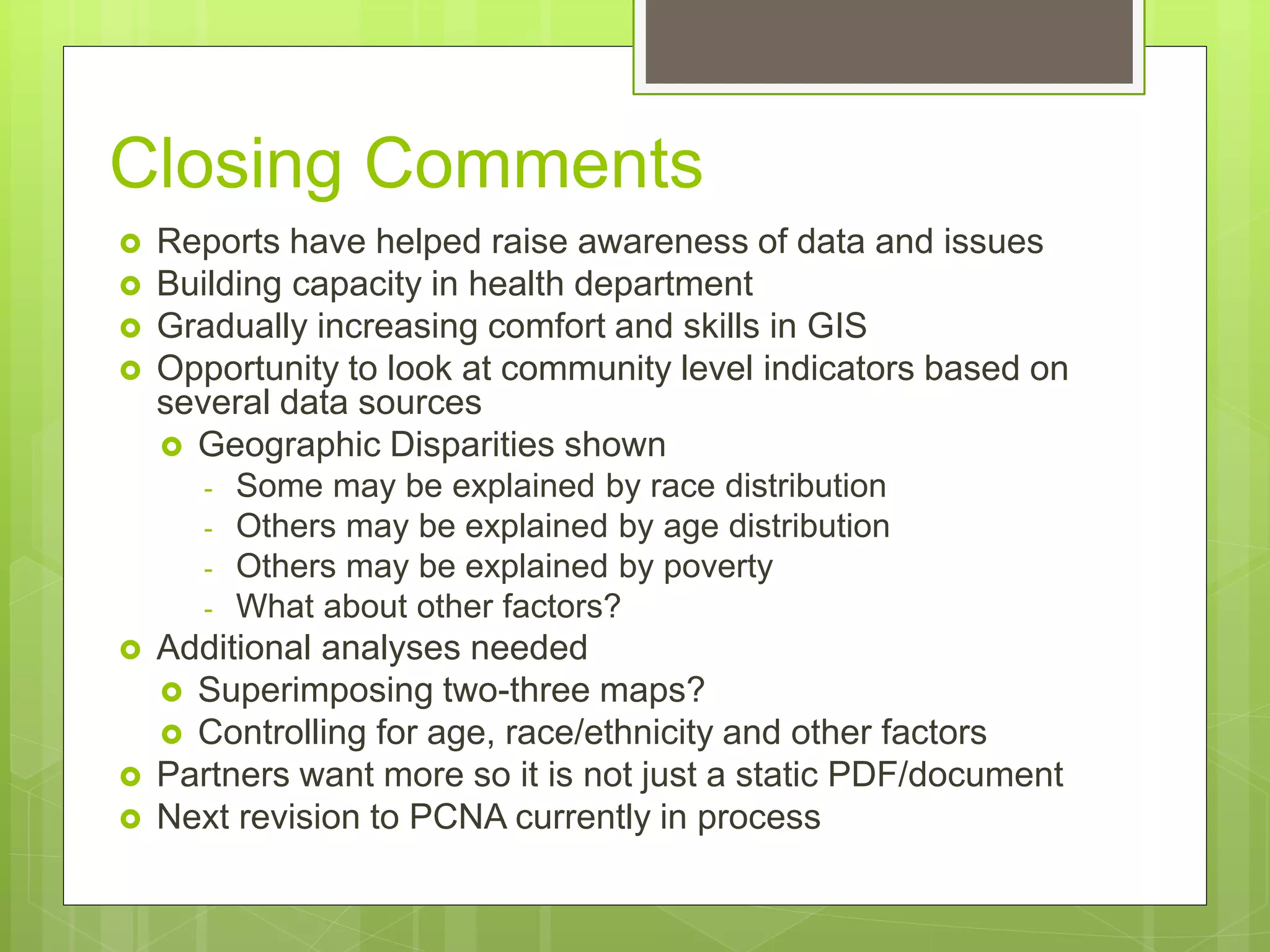 Closing Comments
 Reports have helped raise awareness of data and issues
 Building capacity in health department
 Gradually increasing comfort and skills in GIS
 Opportunity to look at community level indicators based on
several data sources
 Geographic Disparities shown
- Some may be explained by race distribution
- Others may be explained by age distribution
- Others may be explained by poverty
- What about other factors?
 Additional analyses needed
 Superimposing two-three maps?
 Controlling for age, race/ethnicity and other factors
 Partners want more so it is not just a static PDF/document
 Next revision to PCNA currently in process
 