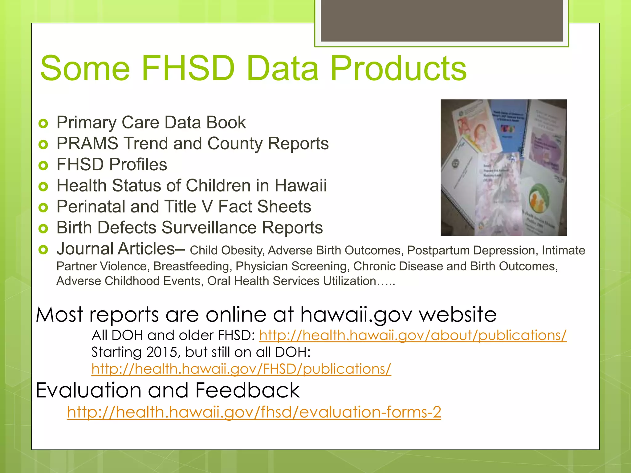 Some FHSD Data Products
 Primary Care Data Book
 PRAMS Trend and County Reports
 FHSD Profiles
 Health Status of Children in Hawaii
 Perinatal and Title V Fact Sheets
 Birth Defects Surveillance Reports
 Journal Articles– Child Obesity, Adverse Birth Outcomes, Postpartum Depression, Intimate
Partner Violence, Breastfeeding, Physician Screening, Chronic Disease and Birth Outcomes,
Adverse Childhood Events, Oral Health Services Utilization…..
Most reports are online at hawaii.gov website
All DOH and older FHSD: http://health.hawaii.gov/about/publications/
Starting 2015, but still on all DOH:
http://health.hawaii.gov/FHSD/publications/
Evaluation and Feedback
http://health.hawaii.gov/fhsd/evaluation-forms-2
 
