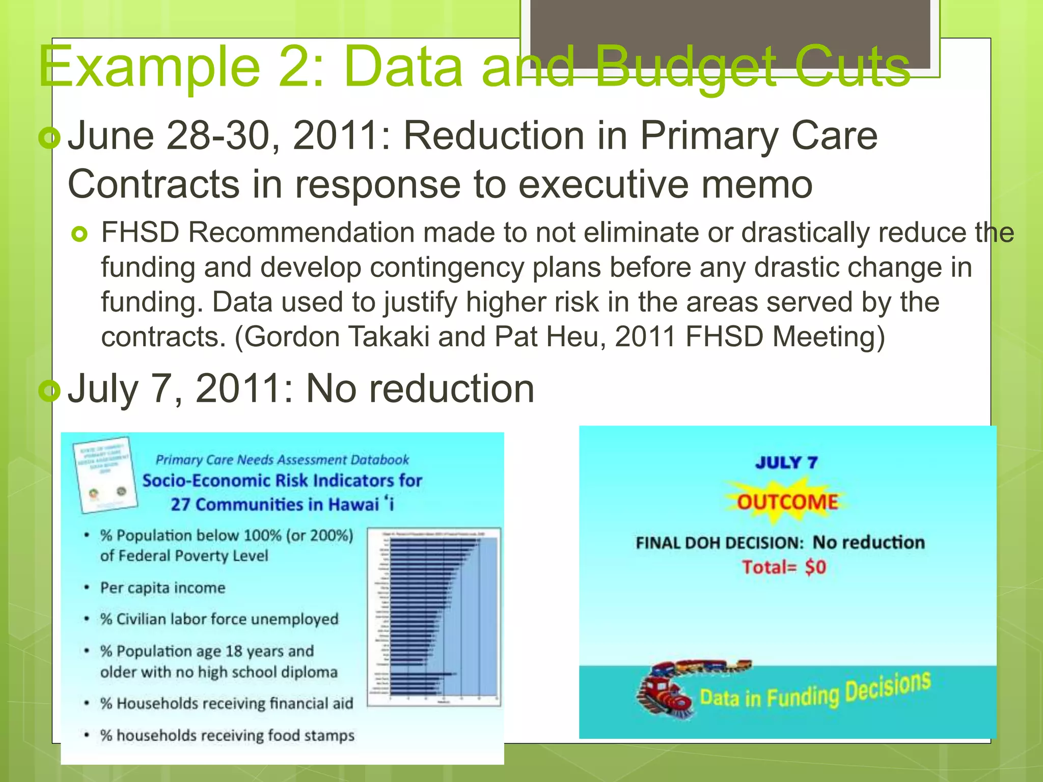 Example 2: Data and Budget Cuts
June 28-30, 2011: Reduction in Primary Care
Contracts in response to executive memo
 FHSD Recommendation made to not eliminate or drastically reduce the
funding and develop contingency plans before any drastic change in
funding. Data used to justify higher risk in the areas served by the
contracts. (Gordon Takaki and Pat Heu, 2011 FHSD Meeting)
July 7, 2011: No reduction
 
